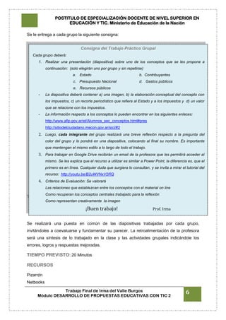 POSTITULO DE ESPECIALIZACIÓN DOCENTE DE NIVEL SUPERIOR EN
EDUCACIÓN Y TIC. Ministerio de Educación de la Nación
Trabajo Final de Irma del Valle Burgos
Módulo DESARROLLO DE PROPUESTAS EDUCATIVAS CON TIC 2
6
Se le entrega a cada grupo la siguiente consigna:
TIEMPO PREVISTO: 40 Minutos
CIERRE
Se realizará una puesta en común de las diapositivas trabajadas por cada grupo,
invitándoles a coevaluarse y fundamentar su parecer. La retroalimentación de la profesora
será una síntesis de lo trabajado en la clase y las actividades grupales indicándole los
errores, logros y respuestas mejoradas.
TIEMPO PREVISTO: 20 Minutos
RECURSOS
Pizarrón
Netbooks
Consigna del Trabajo Práctico Grupal
Cada grupo deberá:
1. Realizar una presentación (diapositiva) sobre uno de los conceptos que se les propone a
continuación: (solo elegirán uno por grupo y sin repetirse)
a. Estado b. Contribuyentes
c. Presupuesto Nacional d. Gastos públicos
e. Recursos públicos
- La diapositiva deberá contener a) una imagen, b) la elaboración conceptual del concepto con
los impuestos, c) un recorte periodístico que refiera al Estado y a los impuestos y d) un valor
que se relacione con los impuestos.
- La información respecto a los conceptos lo pueden encontrar en los siguientes enlaces:
http://www.afip.gov.ar/et/Alumnos_sec_conceptos.html#pres
http://sitiodelciudadano.mecon.gov.ar/sici/#2
2. Luego, cada integrante del grupo realizará una breve reflexión respecto a la pregunta del
color del grupo y lo pondrá en una diapositiva, colocando al final su nombre. Es importante
que mantengan el mismo estilo a lo largo de todo el trabajo.
3. Para trabajar en Google Drive recibirán un email de la profesora que les permitirá acceder al
mismo. Se les explica que el recurso a utilizar es similar a Power Point, la diferencia es, que el
primero es en línea. Cualquier duda que surgiera lo consultan, y se invita a mirar el tutorial del
recurso: http://youtu.be/B2uWVNxV2RQ
4. Criterios de Evaluación: Se valorará
Las relaciones que establezcan entre los conceptos con el material on line
Como recuperan los conceptos centrales trabajado para la reflexión
Como representan creativamente la imagen
¡Buen trabajo! Prof. Irma
 