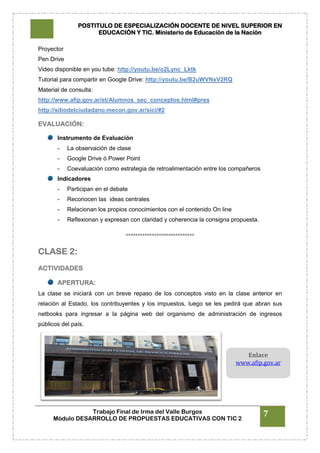 POSTITULO DE ESPECIALIZACIÓN DOCENTE DE NIVEL SUPERIOR EN
EDUCACIÓN Y TIC. Ministerio de Educación de la Nación
Trabajo Final de Irma del Valle Burgos
Módulo DESARROLLO DE PROPUESTAS EDUCATIVAS CON TIC 2
7
Proyector
Pen Drive
Video disponible en you tube: http://youtu.be/o2Lync_Lktk
Tutorial para compartir en Google Drive: http://youtu.be/B2uWVNxV2RQ
Material de consulta:
http://www.afip.gov.ar/et/Alumnos_sec_conceptos.html#pres
http://sitiodelciudadano.mecon.gov.ar/sici/#2
EVALUACIÓN:
Instrumento de Evaluación
- La observación de clase
- Google Drive ó Power Point
- Coevaluación como estrategia de retroalimentación entre los compañeros
Indicadores
- Participan en el debate
- Reconocen las ideas centrales
- Relacionan los propios conocimientos con el contenido On line
- Reflexionan y expresan con claridad y coherencia la consigna propuesta.
°°°°°°°°°°°°°°°°°°°°°°°°°°°°°
CLASE 2:
ACTIVIDADES
APERTURA:
La clase se iniciará con un breve repaso de los conceptos visto en la clase anterior en
relación al Estado, los contribuyentes y los impuestos, luego se les pedirá que abran sus
netbooks para ingresar a la página web del organismo de administración de ingresos
públicos del país.
Enlace
www.afip.gov.ar
 