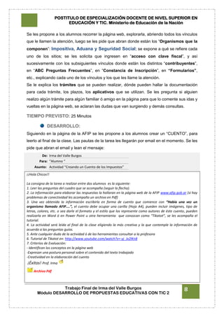 POSTITULO DE ESPECIALIZACIÓN DOCENTE DE NIVEL SUPERIOR EN
EDUCACIÓN Y TIC. Ministerio de Educación de la Nación
Trabajo Final de Irma del Valle Burgos
Módulo DESARROLLO DE PROPUESTAS EDUCATIVAS CON TIC 2
8
Se les propone a los alumnos recorrer la página web, explorarla, abriendo todos los vínculos
que le llamen la atención, luego se les pide que abran donde están los “Organismos que la
componen”: Impositiva, Aduana y Seguridad Social; se expone a qué se refiere cada
uno de los sitios; se les solicita que ingresen en “acceso con clave fiscal”, y así
sucesivamente con los subsiguientes vínculos donde están los distintos “contribuyentes”,
en “ABC Preguntas Frecuentes”, en “Constancia de Inscripción”, en “Formularios”,
etc., explicando cada uno de los vínculos y los que les llame la atención.
Se le explica los trámites que se pueden realizar, dónde pueden hallar la documentación
para cada trámite, los plazos, los aplicativos que se utilizan. Se les pregunta si alguien
realizo algún trámite para algún familiar ó amigo en la página para que lo comente sus idas y
vueltas en la página web, se aclaran las dudas que van surgiendo y demás consultas.
TIEMPO PREVISTO: 25 Minutos
DESARROLLO:
Siguiendo en la página de la AFIP se les propone a los alumnos crear un “CUENTO”, para
leerlo al final de la clase. Las pautas de la tarea les llegarán por email en el momento. Se les
pide que abran el email y lean el mensaje:
De: Irma del Valle Burgos
Para: “Alumno “
Asunto: Actividad “Creando un Cuento de los Impuestos”
¡¡Hola Chicos!!
La consigna de la tarea a realizar entre dos alumnos es la siguiente:
1. Leer las preguntas del cuadro que se acompaña (seguir la flecha).
2. La información para elaborar las respuestas la hallaran en la página web de la AFIP www.afip.gob.ar (si hay
problemas de conectividad les acompaño un archivo en Pdf)
3. Una vez obtenida la información escribirla en forma de cuento que comience con “Había una vez un
organismo llamado AFIP....”, el cuento debe ocupar una carilla (Hoja A4), pueden incluir imágenes, tipo de
letras, colores, etc. o sea darle el formato y el estilo que los represente como autores de éste cuento, pueden
realizarla en Word ó en Power Point u otra herramienta que conozcan como “Tikatot”, se les acompaña el
tutorial.
4. La actividad será leída al final de la clase eligiendo la más creativa y la que contemple la información de
acuerdo a las preguntas guías.
5. Ante cualquier duda de la actividad ó de las herramientas consultar a la profesora
6. Tutorial de Tikatot en: http://www.youtube.com/watch?v=-yj_Jx2lKn8
7. Criterios de Evaluación:
- Identifican los conceptos en la página web
-Expresan una postura personal sobre el contenido del texto trabajado
-Creatividad en la elaboración del cuento
¡Éxitos! Prof. Irma
Archivo Pdf
 