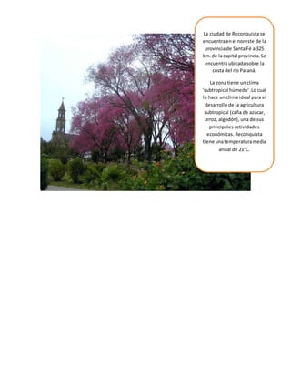 La ciudad de Reconquista se
encuentraenel noreste de la
provincia de Santa Fé a 325
km.de lacapital provincia.Se
encuentra ubicada sobre la
costa del río Paraná.
La zona tiene un clima
'subtropical húmedo' .Lo cual
lo hace un clima ideal para el
desarrollo de la agricultura
subtropical (caña de azúcar,
arroz, algodón), una de sus
principales actividades
económicas. Reconquista
tiene unatemperaturamedia
anual de 21°C.
 