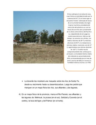  La docente les mostrará una maqueta sobre los ríos de Santa Fe,
desde su nacimiento hasta su desembocadura. Luego les pedirá que
marquen en un mapa físico los ríos, sus afluentes y las lagunas.
4) En un mapa físico de la provincia, marca el Rio Paraná, sus afluentes y
las lagunas de: Melincué, la picasa (en el sur), Setúbal y Coronda (en el
centro), la loca del tigre y del Palmar (en el norte).
Clima subtropical con estación seca,
cuyo límite sur está determinado por la
isoterma de 26 °C. En él tiene lugar el
encuentro frontal- alternado de masas
de aire caliente-húmedo, de origen
tropical-marítimo, procedente del
anticiclón del atlántico sur con las
masas de aire frío-seco, proveniente
de la célula anticiclónica del Pacifico
sur, dependiendo de tal juego las
condiciones térmicas- hídricas del
tiempo. Los veranos son cálidos, con
medias máximas de 28 °C y máximas
absolutas de 46 °C, las temperaturas
mínimas medias invernales son de 13°
C, registrándose una mínima absoluta
de -6,8° C. El otoño resulta
comparativamente más cálido que la
primavera. La humedad relativa media
del ambiente es aproximadamente
65%, correspondiendo para el mes de
enero valores del 60%; en invierno la
humedad relativa alcanza a un 70%.
 