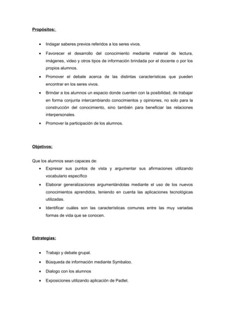 Propósitos: 
· Indagar saberes previos referidos a los seres vivos. 
· Favorecer el desarrollo del conocimiento mediante material de lectura, 
imágenes, video y otros tipos de información brindada por el docente o por los 
propios alumnos. 
· Promover el debate acerca de las distintas características que pueden 
encontrar en los seres vivos. 
· Brindar a los alumnos un espacio donde cuenten con la posibilidad, de trabajar 
en forma conjunta intercambiando conocimientos y opiniones, no solo para la 
construcción del conocimiento, sino también para beneficiar las relaciones 
interpersonales. 
· Promover la participación de los alumnos. 
Objetivos: 
Que los alumnos sean capaces de: 
· Expresar sus puntos de vista y argumentar sus afirmaciones utilizando 
vocabulario específico 
· Elaborar generalizaciones argumentándolas mediante el uso de los nuevos 
conocimientos aprendidos, teniendo en cuenta las aplicaciones tecnológicas 
utilizadas. 
· Identificar cuáles son las características comunes entre las muy variadas 
formas de vida que se conocen. 
Estrategias: 
· Trabajo y debate grupal. 
· Búsqueda de información mediante Symbaloo. 
· Dialogo con los alumnos 
· Exposiciones utilizando aplicación de Padlet. 
 