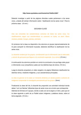 http://www.symbaloo.com/home/mix/13eOcLhXb7 
Deberán investigar a partir de las páginas ofrecidas cuales pertenecen a los seres 
vivos, y desde allí extraer información sobre: “clasificación de los seres vivos”. Para la 
próxima clase. (15 min.) 
SEGUNDA CLASE 
Una vez conocidas las características comunes de todos los seres vivos, los 
clasificaremos según sus características no comunes en todos, es decir: Reino 
monera, protista, hongos, plantas, animales. 
Al comienzo de la clase se dispondrá a los alumnos en grupos (aproximadamente de 
4) para compartir la información buscada, debiendo identificar la clasificación de los 
seres vivos. 
La docente rondara por los grupos, corroborando que la información sea la adecuada 
y siendo de guía para que lleguen a la conclusión esperada. (Los reinos) (15 min.) 
A continuación los alumnos pondrán en común la conclusión a la que llega cada grupo 
e informando a sus compañeros cuales son los distintos tipos de reinos. (10 min.) 
Luego la docente proyectará un video cargado a la página Slideshare clasificando los 
distintos reinos, mediante imágenes, y sus características principales. 
La idea es generar en la clase un momento dinámico en donde puedan a através de 
imágenes comprender lo investigado previamente por los grupos. (5min) 
Finalizando la clase del día, la docente les propondrá una actividad individual donde 
deban “unir con flechas” diferentes tipos de seres vivos con el reino que corresponda. 
Además los formara en 5 grupos, donde a cada uno se le asigne un reino, para que en 
la clase siguiente a partir de un Padlet suban imágenes y palabras claves, sobre el 
tema asignado. (10 min.) 
 
