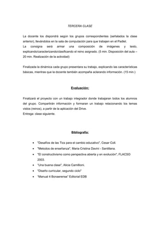 TERCERA CLASE 
La docente los dispondrá según los grupos correspondientes (señalados la clase 
anterior), llevándolos en la sala de computación para que trabajen en el Padlet. 
La consigna será armar una composición de imágenes y texto, 
explicando/caracterizando/clasificando el reino asignado. (5 min. Disposición del aula – 
20 min. Realización de la actividad) 
Finalizada la dinámica cada grupo presentara su trabajo, explicando las características 
básicas, mientras que la docente también acompaña aclarando información. (15 min.) 
Evaluación: 
Finalizará el proyecto con un trabajo integrador donde trabajaran todos los alumnos 
del grupo. Compartirán información y formaran un trabajo relacionando los temas 
vistos (reinos), a partir de la aplicación del Drive. 
Entrega: clase siguiente. 
Bibliografía: 
· "Desafíos de las Tics para el cambio educativo", Cesar Coll. 
· "Metodos de enseñanza", Maria Cristina Davini - Santillana. 
· "El constructivismo como perspectiva abierta y en evolución", FLACSO 
2003. 
· “Una buena clase", Alicia Camillioni. 
· "Diseño curricular, segundo ciclo" 
· “Manual 4 Bonaerense” Editorial EDB 
 