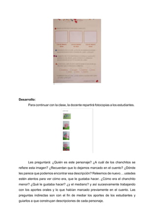 Desarrollo:
Para continuar con la clase, la docente repartirá fotocopias a los estudiantes.
Les preguntará: ¿Quién es este personaje? ¿A cuál de los chanchitos se
refiere esta imagen? ¿Recuerdan que lo dejamos marcado en el cuento? ¿Dónde
les parece que podemos encontrar esa descripción? Releemos de nuevo… ustedes
estén atentos para ver cómo era, que le gustaba hacer. ¿Cómo era el chanchito
menor? ¿Qué le gustaba hacer? ¿y el mediano? y así sucesivamente trabajando
con los aportes orales y lo que habían marcado previamente en el cuento. Las
preguntas indirectas son con el fin de mediar los aportes de los estudiantes y
guiarlos a que construyan descripciones de cada personaje.
 