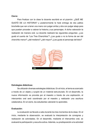 Cierre:
Para finalizar con la clase la docente escribirá en el pizarrón: ¿QUÉ ME
GUSTÓ DE LA HISTORIA? y posteriormente le hará entrega de dos palitos
brochette que van a tener una mano con pulgar arriba y otra con pulgar abajo para
que puedan proceder a valorar la historia y sus personajes. A dicha valoración la
realizarán de manera oral. La docente realizará las siguientes preguntas: ¿Les
gustó el cuento de “Los Tres Chanchitos”? ¿Les gusta o no la forma de ser del
chanchito menor? ¿del mediano? ¿del mayor? ¿Les gusta el personaje del lobo?
Estrategias didácticas:
Se utilizarán diversas estrategias didácticas. En el inicio, el tema es acercado
a través de un objeto y surgirá de un material estructurado. En el desarrollo, la
nueva información es provista por el maestro a través de una explicación, el
intercambio oral será coordinado por el maestro y realizarán una escritura
colaborativa. En el cierre, los estudiantes valorarán lo aprendido.
Evaluación:
La evaluación se llevará a cabo durante los tres momentos de la clase. En el
inicio, mediante la observación, se evaluará la interpretación de consignas y
realización de actividades. En el desarrollo, mediante el intercambio oral, se
evaluará la participación y escucha activa. Además, su predisposición a la actividad
 