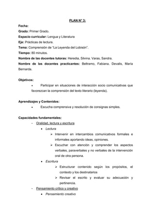 PLAN N° 3:
Fecha:
Grado: Primer Grado.
Espacio curricular: Lengua y Literatura
Eje: Prácticas de lectura.
Tema: Comprensión de “La Leyenda del Lobisón”.
Tiempo: 80 minutos.
Nombre de las docentes tutoras: Heredia, Silvina. Varas, Sandra.
Nombre de las docentes practicantes: Beltramo, Fabiana. Devalis, María
Bernarda.
Objetivos:
• Participar en situaciones de interacción socio comunicativas que
favorezcan la comprensión del texto literario (leyenda).
Aprendizajes y Contenidos:
• Escucha comprensiva y resolución de consignas simples.
Capacidades fundamentales:
- Oralidad, lectura y escritura
• Lectura
➢ Intervenir en intercambios comunicativos formales e
informales aportando ideas, opiniones.
➢ Escuchar con atención y comprender los aspectos
verbales, paraverbales y no verbales de la intervención
oral de otra persona.
• Escritura
➢ Estructurar contenido según los propósitos, el
contexto y los destinatarios
➢ Revisar el escrito y evaluar su adecuación y
pertinencia.
- Pensamiento crítico y creativo
• Pensamiento creativo
 