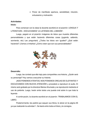 ➢ Poner de manifiesto apertura, sensibilidad, intuición,
entusiasmo y motivación.
Actividades:
Inicio:
Para comenzar con la clase la docente escribirá en el pizarrón: LENGUA Y
LITERATURA - ESCUCHAMOS “LA LEYENDA DEL LOBISÓN”.
Luego, pegará en el pizarrón imágenes de lobos que muestre diferentes
personalidades y que están haciendo diferentes cosas (jugando, saltando,
sonriendo, etc) Les preguntará, ¿Todos los lobos son iguales? ¿Qué están
haciendo? ¡Vamos a imitarlos! ¿Cómo creen que son sus personalidades?
Desarrollo:
Luego, les contará que ella trajo para compartirles una historia. ¿Quién será
su personaje? Hoy vamos a escuchar su historia.
¡NOS PONEMOS ATENTOS, NOS PONEMOS OREJAS DE ELEFANTES Y
ESCUCHAMOS CON MUCHA ATENCIÓN! y procederá a reproducir el audio. El
mismo será grabado por la directora Marisa Ahumada y se reproducirá mediante el
uso de parlante. Luego, harán entre todos una puesta oral sobre lo que trata la
leyenda
A continuación, la docente escribirá en el pizarrón: TRABAJAMOS CON EL
LIBRO.
Posteriormente, les pedirá que saquen sus libros, lo abran en la página 46
ya que realizarán la actividad 1. Se leerá entre todos el título y la consigna.
 