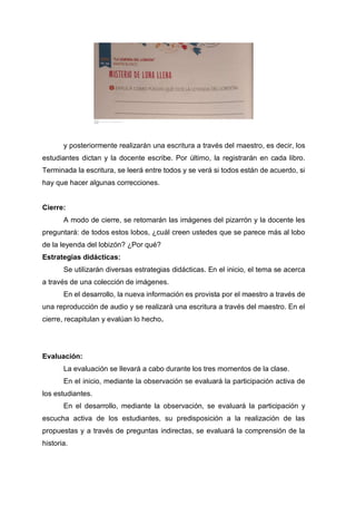 y posteriormente realizarán una escritura a través del maestro, es decir, los
estudiantes dictan y la docente escribe. Por último, la registrarán en cada libro.
Terminada la escritura, se leerá entre todos y se verá si todos están de acuerdo, si
hay que hacer algunas correcciones.
Cierre:
A modo de cierre, se retomarán las imágenes del pizarrón y la docente les
preguntará: de todos estos lobos, ¿cuál creen ustedes que se parece más al lobo
de la leyenda del lobizón? ¿Por qué?
Estrategias didácticas:
Se utilizarán diversas estrategias didácticas. En el inicio, el tema se acerca
a través de una colección de imágenes.
En el desarrollo, la nueva información es provista por el maestro a través de
una reproducción de audio y se realizará una escritura a través del maestro. En el
cierre, recapitulan y evalúan lo hecho.
Evaluación:
La evaluación se llevará a cabo durante los tres momentos de la clase.
En el inicio, mediante la observación se evaluará la participación activa de
los estudiantes.
En el desarrollo, mediante la observación, se evaluará la participación y
escucha activa de los estudiantes, su predisposición a la realización de las
propuestas y a través de preguntas indirectas, se evaluará la comprensión de la
historia.
 
