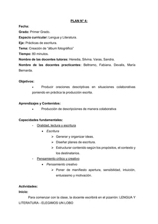 PLAN N° 4:
Fecha:
Grado: Primer Grado.
Espacio curricular: Lengua y Literatura.
Eje: Prácticas de escritura.
Tema: Creación de “álbum fotográfico”
Tiempo: 80 minutos.
Nombre de las docentes tutoras: Heredia, Silvina. Varas, Sandra.
Nombre de las docentes practicantes: Beltramo, Fabiana. Devalis, María
Bernarda.
Objetivos:
• Producir oraciones descriptivas en situaciones colaborativas
poniendo en práctica la producción escrita.
Aprendizajes y Contenidos:
• Producción de descripciones de manera colaborativa
Capacidades fundamentales:
- Oralidad, lectura y escritura
• Escritura
➢ Generar y organizar ideas.
➢ Diseñar planes de escritura.
➢ Estructurar contenido según los propósitos, el contexto y
los destinatarios.
- Pensamiento crítico y creativo
• Pensamiento creativo
➢ Poner de manifiesto apertura, sensibilidad, intuición,
entusiasmo y motivación.
Actividades:
Inicio:
Para comenzar con la clase, la docente escribirá en el pizarrón: LENGUA Y
LITERATURA - ELEGIMOS UN LOBO
 