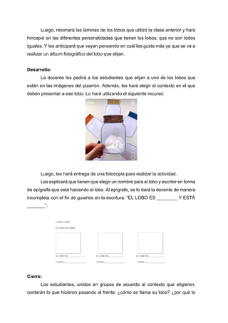 Luego, retomará las láminas de los lobos que utilizó la clase anterior y hará
hincapié en las diferentes personalidades que tienen los lobos; que no son todos
iguales. Y les anticipará que vayan pensando en cuál les gusta más ya que se va a
realizar un álbum fotográfico del lobo que elijan.
Desarrollo:
La docente les pedirá a los estudiantes que elijan a uno de los lobos que
están en las imágenes del pizarrón. Además, les hará elegir el contexto en el que
deben presentar a ese lobo. Lo hará utilizando el siguiente recurso:
Luego, les hará entrega de una fotocopia para realizar la actividad.
Les explicará que tienen que elegir un nombre para el lobo y escribir en forma
de epígrafe que está haciendo el lobo. Al epígrafe, se lo dará la docente de manera
incompleta con el fin de guiarlos en la escritura. “EL LOBO ES ________ Y ESTÁ
_______”.
Cierre:
Los estudiantes, unidos en grupos de acuerdo al contexto que eligieron,
contarán lo que hicieron pasando al frente: ¿cómo se llama su lobo? ¿por qué lo
 