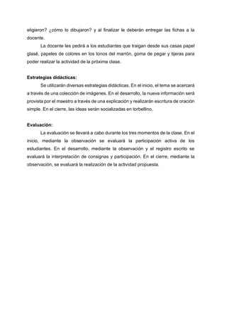eligieron? ¿cómo lo dibujaron? y al finalizar le deberán entregar las fichas a la
docente.
La docente les pedirá a los estudiantes que traigan desde sus casas papel
glasé, papeles de colores en los tonos del marrón, goma de pegar y tijeras para
poder realizar la actividad de la próxima clase.
Estrategias didácticas:
Se utilizarán diversas estrategias didácticas. En el inicio, el tema se acercará
a través de una colección de imágenes. En el desarrollo, la nueva información será
provista por el maestro a través de una explicación y realizarán escritura de oración
simple. En el cierre, las ideas serán socializadas en torbellino.
Evaluación:
La evaluación se llevará a cabo durante los tres momentos de la clase. En el
inicio, mediante la observación se evaluará la participación activa de los
estudiantes. En el desarrollo, mediante la observación y el registro escrito se
evaluará la interpretación de consignas y participación. En el cierre, mediante la
observación, se evaluará la realización de la actividad propuesta.
 