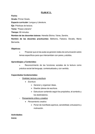PLAN N° 5:
Fecha:
Grado: Primer Grado.
Espacio curricular: Lengua y Literatura.
Eje: Prácticas de lectura.
Tema: “Paseo Literario”
Tiempo: 80 minutos.
Nombre de las docentes tutoras: Heredia Silvina. Varas, Sandra.
Nombre de las docentes practicantes: Beltramo, Fabiana. Devalis, María
Bernarda.
Objetivos:
• Propiciar que en las aulas se generen redes de comunicación sobre
temas específicos para que intercambien con pares y adultos.
Aprendizajes y Contenidos:
• Reconocimiento de las funciones sociales de la lectura como
práctica social del lenguaje, contextualizada y con sentido.
Capacidades fundamentales:
- Oralidad, lectura y escritura
• Escritura
➢ Generar y organizar ideas.
➢ Diseñar planes de escritura.
➢ Estructurar contenido según los propósitos, el contexto y
los destinatarios.
- Pensamiento crítico y creativo
• Pensamiento creativo
➢ Poner de manifiesto apertura, sensibilidad, entusiasmo y
motivación.
Actividades:
Inicio:
 