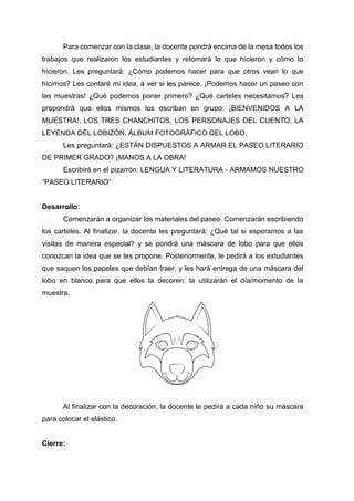 Para comenzar con la clase, la docente pondrá encima de la mesa todos los
trabajos que realizaron los estudiantes y retomará lo que hicieron y cómo lo
hicieron. Les preguntará: ¿Cómo podemos hacer para que otros vean lo que
hicimos? Les contaré mi idea, a ver si les parece. ¡Podemos hacer un paseo con
las muestras! ¿Qué podemos poner primero? ¿Qué carteles necesitamos? Les
propondrá que ellos mismos los escriban en grupo: ¡BIENVENIDOS A LA
MUESTRA!, LOS TRES CHANCHITOS, LOS PERSONAJES DEL CUENTO, LA
LEYENDA DEL LOBIZÓN, ÁLBUM FOTOGRÁFICO DEL LOBO.
Les preguntará: ¿ESTÁN DISPUESTOS A ARMAR EL PASEO LITERARIO
DE PRIMER GRADO? ¡MANOS A LA OBRA!
Escribirá en el pizarrón: LENGUA Y LITERATURA - ARMAMOS NUESTRO
“PASEO LITERARIO”
Desarrollo:
Comenzarán a organizar los materiales del paseo. Comenzarán escribiendo
los carteles. Al finalizar, la docente les preguntará: ¿Qué tal si esperamos a las
visitas de manera especial? y se pondrá una máscara de lobo para que ellos
conozcan la idea que se les propone. Posteriormente, le pedirá a los estudiantes
que saquen los papeles que debían traer, y les hará entrega de una máscara del
lobo en blanco para que ellos la decoren: la utilizarán el día/momento de la
muestra.
Al finalizar con la decoración, la docente le pedirá a cada niño su máscara
para colocar el elástico.
Cierre:
 