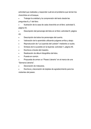 actividad que realizaba y responder cuál era el problema que tenían los
chanchitos en el bosque.
• Trabajar la oralidad y la comprensión del texto desde las
preguntas 6 y 7 del libro.
• Ilustración de la casa de cada chanchito en el libro: actividad 5,
página 43.
• Descripción del personaje del lobo en el libro: actividad 8, página
43.
• Descripción de todos los personajes del cuento.
• Valoración de lo aprendido utilizando pulgares arriba y abajo.
• Reproducción de “La Leyenda del Lobisón” mediante un audio.
• Síntesis de lo sucedido en la leyenda: actividad 1, página 46.
• Escritura a través del maestro.
• Realización de álbum fotográfico del lobo.
• Puesta en común.
• Propuesta de armar un “Paseo Literario” en el marco de una
“Semana Literaria”.
• Decoración de máscaras.
• Escritura y decoración de tarjetas de agradecimiento para los
visitantes del paseo.
 