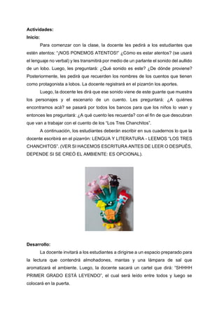 Actividades:
Inicio:
Para comenzar con la clase, la docente les pedirá a los estudiantes que
estén atentos: “¡NOS PONEMOS ATENTOS!” ¿Cómo es estar atentos? (se usará
el lenguaje no verbal) y les transmitirá por medio de un parlante el sonido del aullido
de un lobo. Luego, les preguntará: ¿Qué sonido es este? ¿De dónde proviene?
Posteriormente, les pedirá que recuerden los nombres de los cuentos que tienen
como protagonista a lobos. La docente registrará en el pizarrón los aportes.
Luego, la docente les dirá que ese sonido viene de este guante que muestra
los personajes y el escenario de un cuento. Les preguntará: ¿A quiénes
encontramos acá? se pasará por todos los bancos para que los niños lo vean y
entonces les preguntará: ¿A qué cuento les recuerda? con el fin de que descubran
que van a trabajar con el cuento de los “Los Tres Chanchitos”.
A continuación, los estudiantes deberán escribir en sus cuadernos lo que la
docente escribirá en el pizarrón: LENGUA Y LITERATURA - LEEMOS “LOS TRES
CHANCHITOS”. (VER SI HACEMOS ESCRITURA ANTES DE LEER O DESPUÉS,
DEPENDE SI SE CREÓ EL AMBIENTE: ES OPCIONAL).
Desarrollo:
La docente invitará a los estudiantes a dirigirse a un espacio preparado para
la lectura que contendrá almohadones, mantas y una lámpara de sal que
aromatizará el ambiente. Luego, la docente sacará un cartel que dirá: “SHHHH
PRIMER GRADO ESTÁ LEYENDO”, el cual será leído entre todos y luego se
colocará en la puerta.
 