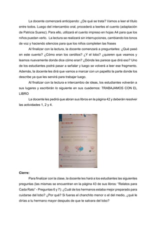 La docente comenzará anticipando: ¿De qué se trata? Vamos a leer el título
entre todos. Luego del intercambio oral, procederá a leerles el cuento (adaptación
de Patricia Suarez). Para ello, utilizará el cuento impreso en hojas A4 para que los
niños puedan verlo. La lectura se realizará sin interrupciones, cambiando los tonos
de voz y haciendo silencios para que los niños completen las frases
Al finalizar con la lectura, la docente comenzará a preguntarles: ¿Qué pasó
en este cuento? ¿Cómo eran los cerditos? ¿Y el lobo? ¿quieren que veamos y
leamos nuevamente donde dice cómo eran? ¿Dónde les parece que dirá eso? Uno
de los estudiantes podrá pasar a señalar y luego se volverá a leer ese fragmento.
Además, la docente les dirá que vamos a marcar con un papelito la parte donde los
describe ya que les servirá para trabajar luego.
Al finalizar con la lectura e intercambio de ideas, los estudiantes volverán a
sus lugares y escribirán lo siguiente en sus cuadernos: TRABAJAMOS CON EL
LIBRO
La docente les pedirá que abran sus libros en la página 42 y deberán resolver
las actividades 1, 2 y 4.
Cierre:
Para finalizar con la clase, la docente les hará a los estudiantes las siguientes
preguntas (las mismas se encuentran en la página 43 de sus libros: “Relatos para
Cada Rato” - Preguntas 6 y 7): ¿Cuál de los hermanos estaba mejor preparado para
cuidarse del lobo? ¿Por qué? Si fueras el chanchito menor o el del medio, ¿qué le
dirías a tu hermano mayor después de que te salvara del lobo?
 