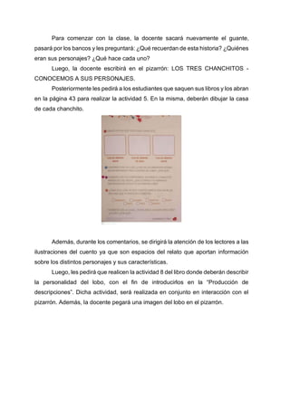 Para comenzar con la clase, la docente sacará nuevamente el guante,
pasará por los bancos y les preguntará: ¿Qué recuerdan de esta historia? ¿Quiénes
eran sus personajes? ¿Qué hace cada uno?
Luego, la docente escribirá en el pizarrón: LOS TRES CHANCHITOS -
CONOCEMOS A SUS PERSONAJES.
Posteriormente les pedirá a los estudiantes que saquen sus libros y los abran
en la página 43 para realizar la actividad 5. En la misma, deberán dibujar la casa
de cada chanchito.
Además, durante los comentarios, se dirigirá la atención de los lectores a las
ilustraciones del cuento ya que son espacios del relato que aportan información
sobre los distintos personajes y sus características.
Luego, les pedirá que realicen la actividad 8 del libro donde deberán describir
la personalidad del lobo, con el fin de introducirlos en la “Producción de
descripciones”. Dicha actividad, será realizada en conjunto en interacción con el
pizarrón. Además, la docente pegará una imagen del lobo en el pizarrón.
 
