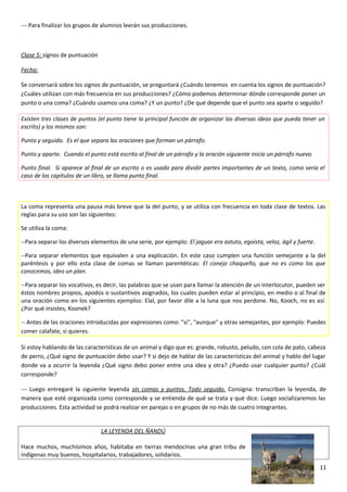--- Para finalizar los grupos de alumnos leerán sus producciones.
Clase 5: signos de puntuación
Fecha:
Se conversará sobre los signos de puntuación, se preguntará ¿Cuándo tenemos en cuenta los signos de puntuación?
¿Cuáles utilizan con más frecuencia en sus producciones? ¿Cómo podemos determinar dónde corresponde poner un
punto o una coma? ¿Cuándo usamos una coma? ¿Y un punto? ¿De qué depende que el punto sea aparte o seguido?
Existen tres clases de puntos (el punto tiene la principal función de organizar las diversas ideas que pueda tener un
escrito) y los mismos son:
Punto y seguido. Es el que separa las oraciones que forman un párrafo.
Punto y aparte. Cuando el punto está escrito al final de un párrafo y la oración siguiente inicia un párrafo nuevo.
Punto final. Si aparece al final de un escrito o es usado para dividir partes importantes de un texto, como sería el
caso de los capítulos de un libro, se llama punto final.
La coma representa una pausa más breve que la del punto, y se utiliza con frecuencia en toda clase de textos. Las
reglas para su uso son las siguientes:
Se utiliza la coma:
--Para separar los diversos elementos de una serie, por ejemplo: El jaguar era astuto, egoísta, veloz, ágil y fuerte.
--Para separar elementos que equivalen a una explicación. En este caso cumplen una función semejante a la del
paréntesis y por ello esta clase de comas se llaman parentéticas: El conejo chaqueño, que no es como los que
conocemos, ideo un plan.
--Para separar los vocativos, es decir, las palabras que se usan para llamar la atención de un interlocutor, pueden ser
éstos nombres propios, apodos o sustantivos asignados, los cuales pueden estar al principio, en medio o al final de
una oración como en los siguientes ejemplos: Elal, por favor dile a la luna que nos perdone. No, Kooch, no es así.
¿Por qué insistes, Koonek?
-- Antes de las oraciones introducidas por expresiones como: "si", "aunque" y otras semejantes, por ejemplo: Puedes
comer calafate, si quieres.
Si estoy hablando de las características de un animal y digo que es: grande, robusto, peludo, con cola de pato, cabeza
de perro, ¿Qué signo de puntuación debo usar? Y si dejo de hablar de las características del animal y hablo del lugar
donde va a ocurrir la leyenda ¿Qué signo debo poner entre una idea y otra? ¿Puedo usar cualquier punto? ¿Cuál
corresponde?
--- Luego entregaré la siguiente leyenda sin comas y puntos. Todo seguido. Consigna: transcriban la leyenda, de
manera que esté organizada como corresponde y se entienda de qué se trata y qué dice. Luego socializaremos las
producciones. Esta actividad se podrá realizar en parejas o en grupos de no más de cuatro integrantes.
LA LEYENDA DEL ÑANDÚ
Hace muchos, muchísimos años, habitaba en tierras mendocinas una gran tribu de
indígenas muy buenos, hospitalarios, trabajadores, solidarios.
11
 
