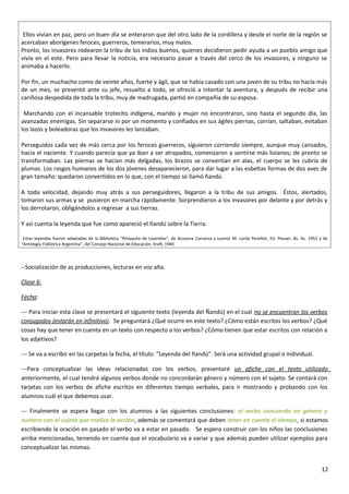 Ellos vivían en paz, pero un buen día se enteraron que del otro lado de la cordillera y desde el norte de la región se
acercaban aborígenes feroces, guerreros, temerarios, muy malos.
Pronto, los invasores rodearon la tribu de los indios buenos, quienes decidieron pedir ayuda a un pueblo amigo que
vivía en el este. Pero para llevar la noticia, era necesario pasar a través del cerco de los invasores, y ninguno se
animaba a hacerlo.
Por fin, un muchacho como de veinte años, fuerte y ágil, que se había casado con una joven de su tribu no hacía más
de un mes, se presentó ante su jefe, resuelto a todo, se ofreció a intentar la aventura, y después de recibir una
cariñosa despedida de toda la tribu, muy de madrugada, partió en compañía de su esposa.
Marchando con el incansable trotecito indígena, marido y mujer no encontraron, sino hasta el segundo día, las
avanzadas enemigas. Sin separarse ni por un momento y confiados en sus ágiles piernas, corrían, saltaban, evitaban
los lazos y boleadoras que los invasores les lanzaban.
Perseguidos cada vez de más cerca por los feroces guerreros, siguieron corriendo siempre, aunque muy cansados,
hacia el naciente. Y cuando parecía que ya iban a ser atrapados, comenzaron a sentirse más livianos; de pronto se
transformaban. Las piernas se hacían más delgadas, los brazos se convertían en alas, el cuerpo se les cubría de
plumas. Los rasgos humanos de los dos jóvenes desaparecieron, para dar lugar a las esbeltas formas de dos aves de
gran tamaño: quedaron convertidos en lo que, con el tiempo se llamó ñandú.
A toda velocidad, dejando muy atrás a sus perseguidores, llegaron a la tribu de sus amigos. Éstos, alertados,
tomaron sus armas y se pusieron en marcha rápidamente. Sorprendieron a los invasores por delante y por detrás y
los derrotaron, obligándolos a regresar a sus tierras.
Y así cuenta la leyenda que fue como apareció el ñandú sobre la Tierra.
Estas leyendas fueron adaptadas de la Biblioteca "Petaquita de Leyendas", de Azucena Carranza y Leonor M. Lorda Perellón, Ed. Peuser, Bs. As. 1952 y de
"Antología Folklórica Argentina", del Consejo Nacional de Educación, Kraft, 1940.
--Socialización de as producciones, lecturas en voz alta.
Clase 6:
Fecha:
--- Para iniciar esta clase se presentará el siguiente texto (leyenda del Ñandú) en el cual no se encuentran los verbos
conjugados (estarán en infinitivo). Se preguntará ¿Qué ocurre en este texto? ¿Cómo están escritos los verbos? ¿Qué
cosas hay que tener en cuenta en un texto con respecto a los verbos? ¿Cómo tienen que estar escritos con relación a
los adjetivos?
--- Se va a escribir en las carpetas la fecha, el título: “Leyenda del ñandú”. Será una actividad grupal o individual.
---Para conceptualizar las ideas relacionadas con los verbos, presentaré un afiche con el texto utilizado
anteriormente, el cual tendrá algunos verbos donde no concordarán género y número con el sujeto. Se contará con
tarjetas con los verbos de afiche escritos en diferentes tiempo verbales, para ir mostrando y probando con los
alumnos cuál el que debemos usar.
--- Finalmente se espera llegar con los alumnos a las siguientes conclusiones: el verbo concuerda en género y
numero con el sujeto que realiza la acción, además se comentará que deben tener en cuenta el tiempo, si estamos
escribiendo la oración en pasado el verbo va a estar en pasado. Se espera construir con los niños las conclusiones
arriba mencionadas, teniendo en cuenta que el vocabulario va a variar y que además pueden utilizar ejemplos para
conceptualizar las mismas.
12
 