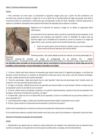 Clase 7: Escritura colectiva de una leyenda
Fecha:
--- Para comenzar con esta clase, se presentará la siguiente imagen para que a partir de ella escribamos una
narración que cuente la creación u origen de un ser a partir de la transformación de algún personaje. Para ello se
conversará sobre las condiciones o elementos que corresponden al tipo de texto “leyenda”, indicaré cada punto o
aspecto a considerar utilizando como soporte informativo las leyendas que se leyeron a la fecha.
Registraré en el pizarrón los aportes y luego en un afiche se organizará dicha
información:
Se conversará con los alumnos sobre una de las características de la leyenda, se les
preguntará ¿Las leyendas qué explican? ¿Cuál su finalidad? Se espera que los
alumnos digan que la finalidad de la leyenda es narrar la creación o el origen de
algún hecho, cosa o animal a partir de la transformación de un personaje.
1. Tener en cuenta quien narra la historia: ¿Quién cuenta o narra la leyenda?
¿Cómo están escritas las leyendas que hemos leídos?
Primera persona.- Se cuenta desde el punto de vista de uno de los personajes (Yo -
Nosotros)
Segunda persona.- El narrador se dirige al protagonista de la historia (Tu - Usted)
Tercera persona.- El narrador se encuentra generalmente fuera de la historia, no interviene, juzga o actúa, solo narra
Las leyendas están narradas en tercera persona. Narrar una historia en tercera persona es contar algo que les ha
sucedido a otras personas, sin que intervenga el narrador en el relato.
2. El tema: ¿Sobre qué tema trataron las leyendas que leímos hasta ahora? El egoísmo del jaguar, el sacrificio de
Koonek, el amor de Elal por su creación, la amistad de la tribu que corrió a dar aviso a otro de invasores enemigos,
los celos. ¿Sobre qué tema será nuestra leyenda?
3. Crear los personajes. ¿Qué personajes hay en cada leyenda? ¿Qué tipo de personajes hay? ¿Cuáles serán los
nuestros? ¿La mara qué tipo de personaje será?
4. El lugar y el tiempo. ¿Dónde transcurren las leyendas que hemos leídos, en qué tiempo? ¿Cómo se indica eso en
las leyendas? ¿Cómo lo escribimos en la nuestra?
5. El inicio. ¿Cómo inicia una leyenda, se parece a un cuento? ¿Qué elementos cuenta el inicio de las leyendas? Ver
las leídas. ¿Cuál será el tiempo de la nuestra, y el lugar?
6. El desarrollo. ¿Qué ocurre en el desarrollo de las leyendas? ¿Cuál es el conflicto de las que hemos leídos? ¿Y en
esta cuál podrá ser?
7. La transformación mágica. ¿Sobre qué transformaciones hemos leído? ¿Cuál podrá ocurrir aquí?
8. El final. ¿Qué sucede en el desenlace de las leyendas? ¿Cuál será el nuestro?
A partir de lo aportado por los alumnos iniciaremos la producción colectiva de una leyenda.
En la revisión de brradores se podrá intercambiar entre 5to y 6to a partir de considerar si responden al plan de texto.
Clase 8-o 9: Escritura, en parejas, de una leyenda
Fecha:
--- Atendiendo a los aportes que se realizó en clases anteriores con respecto a los elementos que se requieren para
escribir una leyenda, se recuperarán los mismos para la producción, en parejas, de otro texto (breve).
13
 