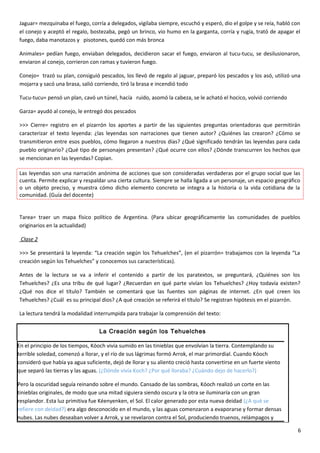 Jaguar= mezquinaba el fuego, corría a delegados, vigilaba siempre, escuchó y esperó, dio el golpe y se reía, habló con
el conejo y aceptó el regalo, bostezaba, pegó un brinco, vio humo en la garganta, corría y rugía, trató de apagar el
fuego, daba manotazos y pisotones, quedó con más bronca
Animales= pedían fuego, enviaban delegados, decidieron sacar el fuego, enviaron al tucu-tucu, se desilusionaron,
enviaron al conejo, corrieron con ramas y tuvieron fuego.
Conejo= trazó su plan, consiguió pescados, los llevó de regalo al jaguar, preparó los pescados y los asó, utilizó una
mojarra y sacó una brasa, salió corriendo, tiró la brasa e incendió todo
Tucu-tucu= pensó un plan, cavó un túnel, hacía ruido, asomó la cabeza, se le acható el hocico, volvió corriendo
Garza= ayudó al conejo, le entregó dos pescados
>>> Cierre= registro en el pizarrón los aportes a partir de las siguientes preguntas orientadoras que permitirán
caracterizar el texto leyenda: ¿las leyendas son narraciones que tienen autor? ¿Quiénes las crearon? ¿Cómo se
transmitieron entre esos pueblos, cómo llegaron a nuestros días? ¿Qué significado tendrán las leyendas para cada
pueblo originario? ¿Qué tipo de personajes presentan? ¿Qué ocurre con ellos? ¿Dónde transcurren los hechos que
se mencionan en las leyendas? Copian.
Las leyendas son una narración anónima de acciones que son consideradas verdaderas por el grupo social que las
cuenta. Permite explicar y respaldar una cierta cultura. Siempre se halla ligada a un personaje, un espacio geográfico
o un objeto preciso, y muestra cómo dicho elemento concreto se integra a la historia o la vida cotidiana de la
comunidad. (Guía del docente)
Tarea= traer un mapa físico político de Argentina. (Para ubicar geográficamente las comunidades de pueblos
originarios en la actualidad)
Clase 2
>>> Se presentará la leyenda: “La creación según los Tehuelches”, (en el pizarrón= trabajamos con la leyenda “La
creación según los Tehuelches” y conocemos sus características).
Antes de la lectura se va a inferir el contenido a partir de los paratextos, se preguntará, ¿Quiénes son los
Tehuelches? ¿Es una tribu de qué lugar? ¿Recuerdan en qué parte vivían los Tehuelches? ¿Hoy todavía existen?
¿Qué nos dice el título? También se comentará que las fuentes son páginas de internet. ¿En qué creen los
Tehuelches? ¿Cuál es su principal dios? ¿A qué creación se referirá el título? Se registran hipótesis en el pizarrón.
La lectura tendrá la modalidad interrumpida para trabajar la comprensión del texto:
La Creación según los Tehuelches
En el principio de los tiempos, Kóoch vivía sumido en las tinieblas que envolvían la tierra. Contemplando su
terrible soledad, comenzó a llorar, y el río de sus lágrimas formó Arrok, el mar primordial. Cuando Kóoch
consideró que había ya agua suficiente, dejó de llorar y su aliento creció hasta convertirse en un fuerte viento
que separó las tierras y las aguas. (¿Dónde vivía Koch? ¿Por qué lloraba? ¿Cuándo dejo de hacerlo?)
Pero la oscuridad seguía reinando sobre el mundo. Cansado de las sombras, Kóoch realizó un corte en las
tinieblas originales, de modo que una mitad siguiera siendo oscura y la otra se iluminaría con un gran
resplandor. Esta luz primitiva fue Kéenyenken, el Sol. El calor generado por esta nueva deidad (¿A qué se
refiere con deidad?) era algo desconocido en el mundo, y las aguas comenzaron a evaporarse y formar densas
nubes. Las nubes deseaban volver a Arrok, y se revelaron contra el Sol, produciendo truenos, relámpagos y
6
 