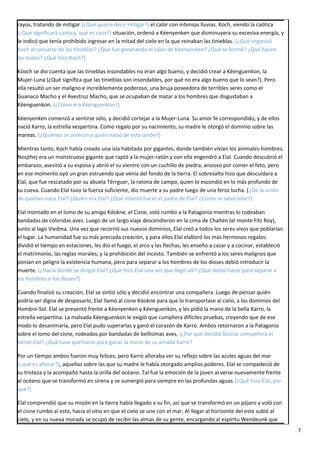 rayos, tratando de mitigar (¿Qué quiere decir mitigar?) el calor con intensas lluvias. Koch, viendo la caótica
(¿Qué significará caótica, qué es caos?) situación, ordenó a Kéenyenken que disminuyera su excesiva energía, y
le indicó que tenía prohibido ingresar en la mitad del cielo en la que reinaban las tinieblas. (¿Qué organizó
Koch al cansarse de las tinieblas? ¿Qué fue generando el calor de Kéenyenken? ¿Qué se formó? ¿Qué hacen
las nubes? ¿Qué hizo Koch?)
Kóoch se dio cuenta que las tinieblas insondables no eran algo bueno, y decidió crear a Kéenguenkon, la
Mujer-Luna (¿Qué significa que las tinieblas son insondables, por qué no era algo bueno que lo sean?). Pero
ella resultó un ser maligno e increíblemente poderoso; una bruja poseedora de terribles seres como el
Guanaco Macho y el Avestruz Macho, que se ocupaban de matar a los hombres que disgustaban a
Kéenguenkon. (¿Cómo era Kéenguenkon?)
Kéenyenken comenzó a sentirse sólo, y decidió cortejar a la Mujer-Luna. Su amor fe correspondido, y de ellos
nació Karro, la estrella vespertina. Como regalo por su nacimiento, su madre le otorgó el dominio sobre las
mareas. (¿Quiénes se unieron y quién nació de esta unión?)
Mientras tanto, Koch había creado una isla habitada por gigantes, donde también vivían los animales-hombres.
Nosjthej era un monstruoso gigante que raptó a la mujer-ratón y con ella engendró a Elal. Cuando descubrió el
embarazo, asesinó a su esposa y abrió el su vientre con un cuchillo de piedra, ansioso por comer el feto, pero
en ese momento oyó un gran estruendo que venía del fondo de la tierra. El sobresalto hizo que descuidara a
Elal, que fue rescatado por su abuela Térrguer, la ratona de campo, quien lo escondió en lo más profundo de
su cueva. Cuando Elal tuvo la fuerza suficiente, dio muerte a su padre luego de una feroz lucha. (¿De la unión
de quiénes nace Elal? ¿Quién era Elal? ¿Qué intentó hacer el padre de Elal? ¿Cómo se salvó este?)
Elal montado en el lomo de su amigo Kóokne, el Cisne, voló rumbo a la Patagonia mientras lo rodeaban
bandadas de coloridas aves. Luego de un largo viaje descendieron en la cima de Chaltén (el monte Fitz Roy),
junto al lago Viedma. Una vez que recorrió sus nuevos dominios, Elal creó a todos los seres vivos que poblarían
el lugar. La humanidad fue su más preciada creación, y para ellos Elal elaboró los más hermosos regalos:
dividió el tiempo en estaciones, les dio el fuego, el arco y las flechas, les enseño a cazar y a cocinar, estableció
el matrimonio, las reglas morales, y la prohibición del incesto. También se enfrentó a los seres malignos que
ponían en peligro la existencia humana, pero para separar a los hombres de los dioses debió introducir la
muerte. (¿Hacia dónde se dirigió Elal? ¿Qué hizo Elal una vez que llegó allí? ¿Qué debió hacer para separar a
los hombres e los dioses?)
Cuando finalizó su creación, Elal se sintió sólo y decidió encontrar una compañera. Luego de pensar quién
podría ser digna de desposarlo, Elal llamó al cisne Kóokne para que lo transportase al cielo, a los dominios del
Hombre-Sol. Elal se presentó frente a Kéenyenken y Kéenguenkon, y les pidió la mano de la bella Karro, la
estrella vespertina. La malvada Kéenguenkon le exigió que cumpliera difíciles pruebas, creyendo que de ese
modo lo desanimaría, pero Elal pudo superarlas y ganó el corazón de Karro. Ambos retornaron a la Patagonia
sobre el lomo del cisne, rodeados por bandadas de bellísimas aves. (¿Por qué decidió buscar compañera el
héroe Elal? ¿Qué tuvo que hacer para ganar la mano de su amada Karro?
Por un tiempo ambos fueron muy felices, pero Karro añoraba ver su reflejo sobre las azules aguas del mar
(¿qué es añorar?), aquellas sobre las que su madre le había otorgado amplios poderes. Elal se compadeció de
su tristeza y la acompañó hasta la orilla del océano. Tal fue la emoción de la joven al verse nuevamente frente
al océano que se transformó en sirena y se sumergió para siempre en las profundas aguas.(¿Qué hizo Elal, por
qué?)
Elal comprendió que su misión en la tierra había llegado a su fin, así que se transformó en un pájaro y voló con
el cisne rumbo al este, hacia el sitio en que el cielo se une con el mar. Al llegar al horizonte del este subió al
cielo, y en su nueva morada se ocupó de recibir las almas de su gente, encargando al espíritu Wendeunk que
7
 