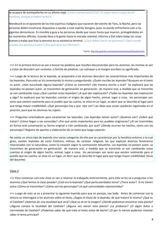 se ocupara de acompañarlos en su último viaje. (¿Hacia dónde partió Elal? ¿A quién dejó a cargo de los
hombres, porqué lo habrá hecho?)
Wendeunk es el oponente de los tres espíritus malignos que nacieron del vientre de Tons, la Noche, pero las
personas deben mostrarse dispuestas a ayudar a este espíritu benigno, pues no puede enfrentarse solo a los
gigantes demoníacos. Es invisible y guía a las personas desde que nacen hasta que mueren, protegiéndolas en
los momentos difíciles. Cuando lleva a la gente hasta la morada celestial, informa a Elal sobre todas las cosas
buenas y malas que hizo la persona en su existencia terrenal. (¿Qué deben hacer las personas? ¿Qué sucede
cuando una persona muere? ¿Por qué dará ese informe?)
Fuente: http://ar.geocities.com/argentinamisteriosa/tehuelches.htm
>>> En la primera lectura se van a buscar las palabras que resulten desconocidas para los alumnos, las mismas se van
a tratar de descubrir por contexto, o familia de palabras. Las subrayan y al margen escriben su significado.
>>> Luego de la lectura de la leyenda, se propondrá a los alumnos descubrir las características más importantes de
las leyendas. Para esto se irá comentando la misma y preguntando: ¿Quién escribe las leyendas? Busquen en el texto
su autor. ¿Han escuchado alguna leyenda? ¿Cómo se transmite? ¿De manera escrita u oral? Se explicará que las
leyendas no poseen autor, se transmiten de generación en generación de manera oral, a medida que se transmite
se van cambiando cosas ¿Qué cuentan estas leyendas? ¿A qué dan explicación? ¿Todas las leyendas dan explicación
a algo? Se explicará que las leyendas cuentan el origen de algún hecho, animal, lugar o cosa, los personajes son
seres que existen realmente para el pueblo que las cuenta, se sitúa en un lugar, es decir que se describe el lugar para
que tenga mayor credibilidad. ¿Qué personajes hay y que tipo son? Las ideas que surjan quedarán registradas en el
pizarrón, para que los alumnos las copien.
>>> Preguntas orientadores para caracterizar las leyendas: ¿las leyendas tienen autor? ¿Quiénes son? ¿Sobre qué
tratan? ¿Cómo llegan a ser conocidas? ¿Por qué serán importantes para los pueblos originarios? ¿Al ser trasmitidas
en forma oral conservarán su forma original o irán cambiando, por qué? ¿Dónde ocurren los hechos, cómo son los
personajes? Registro de aportes y elaboración de un texto que luego copiarán.
No existe un único tipo de leyenda sino varias categorías de ella que se caracterizan por la temática entorno a la cual
giran, existen leyendas de corte histórico, míticas, de carácter religioso, las que explican diversos fenómenos
relacionados con la naturaleza, como la creación según la cosmovisión tehuelche. Las leyendas no poseen autor, se
transmiten de generación en generación de manera oral, a medida que se transmite se van cambiando cosas
cuentan el origen de algún hecho, animal, lugar o cosa, los personajes son seres que existen realmente para el
pueblo que las cuenta, se sitúa en un lugar, es decir que se describe el lugar para que tenga mayor credibilidad. (Guía
del docente)
Clase 3
>>> Para comenzar con esta clase se van a retomar lo trabajado anteriormente, para esto se les va a preguntar a los
alumnos ¿Qué leímos la clase pasada? ¿Cuál era la leyenda? ¿Qué particularidades tenía? ¿Tiene autor? Si no tienen
autor ¿Cómo se transmiten? ¿Cómo son los personajes? ¿A qué comunidades representaba?
>>> Luego de esto se va a presentar la siguiente leyenda para que en parejas, sea leída. Antes de comenzar con la
lectura se interrogará a los alumnos sobre el título, ¿Según el título de la leyenda, de qué tratará la misma? ¿Qué es
el Calafate? ¿Además de una localidad qué será? ¿Qué se ve en la imagen? ¿Dónde podremos encontrar esta planta?
¿Alguno conoce la localidad del Calafate? ¿Alguna vez vieron esta planta? ¿La probaron? ¿O algún dulce o
mermelada de Calafate? ¿Podemos saber de qué trata el texto antes de leerlo? ¿O por lo menos podemos intentar
saber el tema principal?
8
 