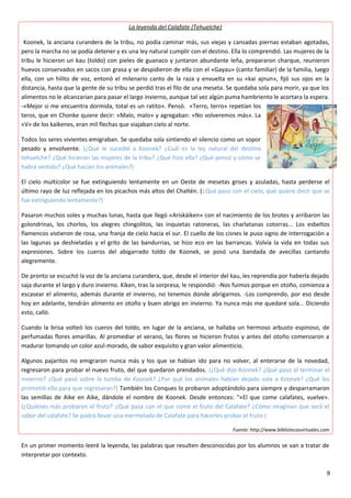 La leyenda del Calafate (Tehuelche)
Koonek, la anciana curandera de la tribu, no podía caminar más, sus viejas y cansadas piernas estaban agotadas,
pero la marcha no se podía detener y es una ley natural cumplir con el destino. Ella lo comprendió. Las mujeres de la
tribu le hicieron un kau (toldo) con pieles de guanaco y juntaron abundante leña, prepararon charque, reunieron
huevos conservados en sacos con grasa y se despidieron de ella con el «Gayau» (canto familiar) de la familia, luego
ella, con un hilito de voz, entonó el milenario canto de la raza y envuelta en su «kai ajnun», fijó sus ojos en la
distancia, hasta que la gente de su tribu se perdió tras el filo de una meseta. Se quedaba sola para morir, ya que los
alimentos no le alcanzarían para pasar el largo invierno, aunque tal vez algún puma hambriento le acortara la espera.
-«Mejor si me encuentra dormida, total es un ratito». Pensó. «Terro, terro» repetían los
teros, que en Chonke quiere decir: «Malo, malo» y agregaban: «No volveremos más». La
«V» de los kaikenes, eran mil flechas que viajaban cielo al norte.
Todos los seres vivientes emigraban. Se quedaba sola sintiendo el silencio como un sopor
pesado y envolvente. (¿Qué le sucedió a Koonek? ¿Cuál es la ley natural del destino
tehuelche? ¿Qué hicieron las mujeres de la tribu? ¿Qué hizo ella? ¿Qué pensó y cómo se
habrá sentido? ¿Qué hacían los animales?)
El cielo multicolor se fue extinguiendo lentamente en un Oeste de mesetas grises y azuladas, hasta perderse el
último rayo de luz reflejada en los picachos más altos del Chaltén. (¿Qué paso con el cielo, qué quiere decir que se
fue extinguiendo lentamente?)
Pasaron muchos soles y muchas lunas, hasta que llegó «Ariskáiken» con el nacimiento de los brotes y arribaron las
golondrinas, los chorlos, los alegres chingolitos, las inquietas ratoneras, las charlatanas cotorras... Los esbeltos
flamencos vistieron de rosa, una franja de cielo hacia el sur. El cuello de los cisnes le puso signo de interrogación a
las lagunas ya deshieladas y el grito de las bandurrias, se hizo eco en las barrancas. Volvía la vida en todas sus
expresiones. Sobre los cueros del abigarrado toldo de Koonek, se posó una bandada de avecillas cantando
alegremente.
De pronto se escuchó la voz de la anciana curandera, que, desde el interior del kau, les reprendía por haberla dejado
saja durante el largo y duro invierno. Kíken, tras la sorpresa, le respondió: -Nos fuimos porque en otoño, comienza a
escasear el alimento, además durante el invierno, no tenemos donde abrigarnos. -Los comprendo, por eso desde
hoy en adelante, tendrán alimento en otoño y buen abrigo en invierno. Ya nunca más me quedaré sola... Diciendo
esto, calló.
Cuando la brisa volteó los cueros del toldo, en lugar de la anciana, se hallaba un hermoso arbusto espinoso, de
perfumadas flores amarillas. Al promediar el verano, las flores se hicieron frutos y antes del otoño comenzaron a
madurar tomando un color azul-morado, de sabor exquisito y gran valor alimenticio.
Algunos pajaritos no emigraron nunca más y los que se habían ido para no volver, al enterarse de la novedad,
regresaron para probar el nuevo fruto, del que quedaron prendados. (¿Qué dijo Koonek? ¿Qué paso al terminar el
invierno? ¿Qué pasó sobre la tumba de Koonek? ¿Por qué los animales habían dejado sola a Koonek? ¿Qué les
prometió ella para que regresaran?) También los Conques lo probaron adoptándolo para siempre y desparramaron
las semillas de Aike en Aike, dándole el nombre de Koonek. Desde entonces: "«El que come calafates, vuelve».
(¿Quiénes más probaron el fruto? ¿Qué pasa con el que come el fruto del Calafate? ¿Cómo imaginan que será el
sabor del calafate? Se podrá llevar una mermelada de Calafate para hacerles probar el fruto.)
Fuente: http://www.bibliotecasvirtuales.com
En un primer momento leeré la leyenda, las palabras que resulten desconocidas por los alumnos se van a tratar de
interpretar por contexto.
9
 