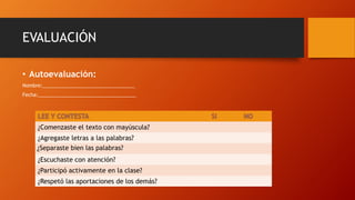 EVALUACIÓN
• Autoevaluación:
Nombre:__________________________________
Fecha:____________________________________
¿Comenzaste el texto con mayúscula?
¿Agregaste letras a las palabras?
¿Separaste bien las palabras?
¿Escuchaste con atención?
¿Participó activamente en la clase?
¿Respetó las aportaciones de los demás?
 