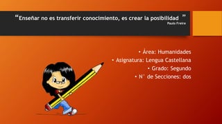 “Enseñar no es transferir conocimiento, es crear la posibilidad ”
Paulo Freire
• Área: Humanidades
• Asignatura: Lengua Castellana
• Grado: Segundo
• N° de Secciones: dos
 