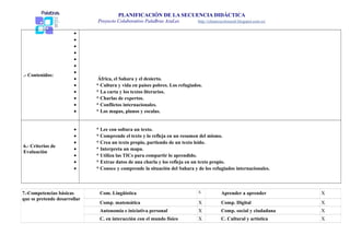 PLANIFICACIÓN DE LA SECUENCIA DIDÁCTICA 
Proyecto Colaborativo PalaBras AzuLes http://elmarescolorazul.blogspot.com.es/ 
.- Contenidos: 
· 
·· 
·· 
·· 
· África, el Sahara y el desierto. 
· * Cultura y vida en países pobres. Los refugiados. 
· * La carta y los textos literarios. 
· * Charlas de expertos. 
· * Conflictos internacionales. 
· * Los mapas, planos y escalas. 
6.- Criterios de 
Evaluación 
· * Lee con soltura un texto. 
· * Comprende el texto y lo refleja en un resumen del mismo. 
· * Crea un texto propio, partiendo de un texto leído. 
· * Interpreta un mapa. 
· * Utiliza las TICs para compartir lo aprendido. 
· * Extrae datos de una charla y los refleja en un texto propio. 
· * Conoce y comprende la situación del Sahara y de los refugiados internacionales. 
7.-Competencias básicas 
que se pretende desarrollar 
Com. Lingüística X Aprender a aprender X 
Comp. matemática X Comp. Digital X 
Autonomía e iniciativa personal X Comp. social y ciudadana X 
C. en interacción con el mundo físico X C. Cultural y artística X 
 