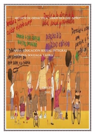 SECUENCIA DIDÁCTICA “derechos del niño”




ÁREA: EDUCACIÓN SEXUAL INTEGRAL
ALUMNA: SOLUAGA, LAURA




                TRELEW
                  2012
 