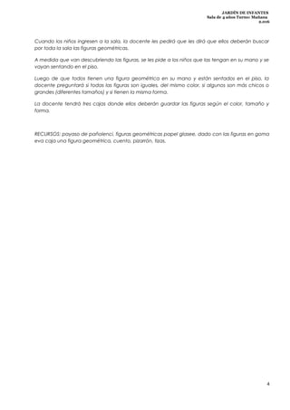 JARDÍN DE INFANTES
Sala de 4 años Turno: Mañana
2.016
Cuando los niños ingresen a la sala, la docente les pedirá que les dirá que ellos deberán buscar
por toda la sala las figuras geométricas.
A medida que van descubriendo las figuras, se les pide a los niños que las tengan en su mano y se
vayan sentando en el piso.
Luego de que todos tienen una figura geométrica en su mano y están sentados en el piso, la
docente preguntará si todas las figuras son iguales, del mismo color, si algunos son más chicos o
grandes (diferentes tamaños) y si tienen la misma forma.
La docente tendrá tres cajas donde ellos deberán guardar las figuras según el color, tamaño y
forma.
RECURSOS: payaso de pañolenci, figuras geométricas papel glasee, dado con las figuras en goma
eva caja una figura geométrica, cuento, pizarrón, tizas.
4
 