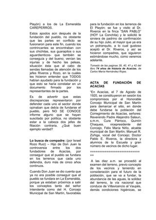 Playón) a los de La Esmeralda
CAREPERROS.
Estos apodos aún después de la
fundación del pueblo, no obstante
que las partes en conflicto se
fusionaron para este fin, cuando los
contrincantes se encontraban con
sus chichitas, sus guarapitos o sus
aguardienticos- que también se
conseguía y del bueno; venían las
injurias y de hecho las peleas,
situación ésta que al cabo de
sendas llamadas de atención de los
jefes Riveros y Rozo, en la cuales
les hicieron entender que TODOS
habían ayudado para la fundación y
que esto se haría constatar en un
documento firmado por los
representantes de la partes.
Es de advertir que estas
discrepancias representaron por
defender cada uno el sector donde
opinaban que debía de fundarse el
pueblo, pero NO SE CONOCE
informe alguno que se hayan
suscitado por política, no obstante
estar a la cabeza dos jefes de
filiación contraria. ¿Qué buen
ejemplo verdad?
Lo busca de compadre: (por Israel
Rozo Ruiz) – Hijo de Don Juan la
controversia entre los dos
fundadores de Acacías, por
conseguir que el pueblo se fundara
en los terrenos que cada uno
defendía, duro más de cinco años
continuos.
Cuando Don Juan se dio cuenta que
ya no era posible conseguir que el
pueblo se fundara en La Esmeralda,
porque ya estaban próximos a salir
los conceptos tanto del señor
Intendente como del H. Concejo
Municipal de San Martín, favorables
para la fundación en los terrenos de
El Playón; se fue y visito al Dr.
Riveros en la finca “SAN PABLO”
(HOY La Conchita) y le solicitó le
sirviera de padrino de confirmación
de su hijo Julio, el mayor que ya era
un potranquito, a lo cual gustoso
aceptó el Dr. Riveros, y así se
hicieron compadres, que siguieron
estimándose mucho, como veremos
adelante.
Tomado de las paginas 39, 40, 41 y 42 del
libro 74 años de historia de Acacías, de
Carlos María Hernández Rojas.
ACTA DE FUNDACIÓN DE
ACACÍAS
“En Acacías, el 7 de Agosto de
1920, se constituyeron en sesión los
compromisos por el Honorable
Concejo Municipal de San Martín
para demarcar el sitio, en donde
debe fundarse la población del
Corregimiento de Acacías, señores:
Reverendo Padre Alejandro Salaun,
s.m.m, Cura Párroco, Quintín
Chaquea, vicepresidente del
Concejo, Félix María Niño, alcalde
municipal de San Martín; Manuel R.
Zúñiga, vocal del Concejo; Doctor
Pablo E. Riveros, la directora y
alumnos de la Escuela y gran
número de vecinos de dicho lugar.
===========================
==
A las diez a.m. se procedió al
examen del terreno, previo concepto
de los vecinos y teniendo en
consideración para el futuro de la
población, que se va a fundar, la
abundancia de las aguas, la solidez
del terreno, la vía nacional que
conduce de Villavicencio al Vaupés,
demás condiciones higiénicas, se
 