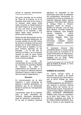acordó la siguiente demarcación.
==================
Del punto conocido con el nombre
de “Paso de la Colonia” en el río
Acaciitas línea recta al Sur hacia el
río Acacías, estas aguas arriba
hasta encontrar la desembocadura
del Caño Playón en el río Acacías;
de aquí una recta al Norte hasta
encontrar el río Acaciitas y este
aguas abajo hasta encontrar el
primer punto de partida.
Dentro de esta demarcación se hizo
también la siguiente distribución: en
la parte oriental una de 200 metros
de oriente a occidente, lote que será
dividido por la mitad destinado así:
El Norte para el hospital y el Sur
para ensayos agrícolas de las
Escuelas. – En el otro lote se
demarcó la Plaza y en la manzana
oriental se trazó el punto donde
debe construirse la Iglesia, Casa
Cural y Oficinas Públicas.
Teniendo en cuenta los
comisionados de que en esta fecha
se conmemora la grandiosa Batalla
de Boyacá, se selló la
independencia de Colombia, en la
que un grupo de valerosos llaneros
contribuyó a llevar a cabo la magna
obra de nuestra independencia.
Resuelve:
En conmemoración de la obra
redentora y como homenaje de
gratitud a nuestros libertadores, la
población que se ha demarcado
llevará el nombre de “Corregimiento
de Boyacá”.
Transcríbase copia de la presente
Acta al señor Intendente del
Territorio, solicitando atentamente
haga las gestiones conducentes a
fin de que el Gobierno Nacional
adjudique en propiedad el lote
demarcado para área de población
del corregimiento mencionado. En
constancia se firma la presente por
triplicado: Alejandro Salaun, Quintín
Chaquea, Félix María Niño; Manuel
R. Zuñiga; Pablo E. Riveros;
Margarita Castro de Riveros –
Maestra de Escuela, Juan de Dios
Rozo Moreno, Cornelio Cárdenas,
Manuel Cárdenas, José Gregorio
Jácome Calderón, – primer
corregidor – Santos – Agudelo
Clodoveo Agudelo, Elías Leal,
Leónidas Rojas, Aparicio
Hernández, Cristóbal Lozano,
Fructuoso Lozano, Baldomero
Calderón.
El Secretario General: (fdo)
JUANARIO ROZO A. (Copia original
de esta ACTA se encuentra en la
CASA EPISCOPAL de Villavicencio,
de donde se tomó la copia alusiva,
facilitada por el Rvda. Padre
CRISTOBAL CASTILLO G.)
Tomado de las paginas 53 Y 54 del libro 74
años de historia de Acacías, de Carlos
María Hernández Rojas.
NOMBRE DE ACACÍAS:
Ya hemos narrado sobre la
fundación del pueblo y de dónde
eran oriundos los que intervinieron y
que el ACTA firmada por estos
quedó llamándose
“CORREGIMIENTO DE BOYACÁ” y
que después lo llamaron Acacías
dizque deriva del nombre de un
árbol llamado Acacia. Preguntamos:
¿quién lo hizo? Según narración del
señor ROSENDO HERNÁNDEZ
PABÓN quien fuera el mayordomo
de la finca “San Pablo”, hoy “La
Conchita” propiedad que fundo el
Dr. PABLO EMILIO RIVEROS, dice:
“Más o menos un año después de
 