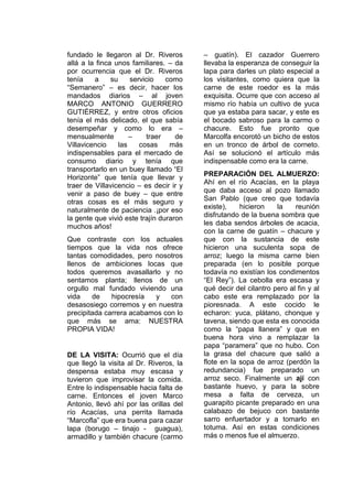 fundado le llegaron al Dr. Riveros
allá a la finca unos familiares. – da
por ocurrencia que el Dr. Riveros
tenía a su servicio como
“Semanero” – es decir, hacer los
mandados diarios – al joven
MARCO ANTONIO GUERRERO
GUTIÉRREZ, y entre otros oficios
tenía el más delicado, el que sabía
desempeñar y como lo era –
mensualmente – traer de
Villavicencio las cosas más
indispensables para el mercado de
consumo diario y tenía que
transportarlo en un buey llamado “El
Horizonte” que tenía que llevar y
traer de Villavicencio – es decir ir y
venir a paso de buey – que entre
otras cosas es el más seguro y
naturalmente de paciencia .¡por eso
la gente que vivió este trajín duraron
muchos años!
Que contraste con los actuales
tiempos que la vida nos ofrece
tantas comodidades, pero nosotros
llenos de ambiciones locas que
todos queremos avasallarlo y no
sentamos planta; llenos de un
orgullo mal fundado viviendo una
vida de hipocresía y con
desasosiego corremos y en nuestra
precipitada carrera acabamos con lo
que más se ama: NUESTRA
PROPIA VIDA!
DE LA VISITA: Ocurrió que el día
que llegó la visita al Dr. Riveros, la
despensa estaba muy escasa y
tuvieron que improvisar la comida.
Entre lo indispensable hacia falta de
carne. Entonces el joven Marco
Antonio, llevó ahí por las orillas del
río Acacías, una perrita llamada
“Marcofla” que era buena para cazar
lapa (borugo – tinajo - guagua),
armadillo y también chacure (carmo
– guatín). El cazador Guerrero
llevaba la esperanza de conseguir la
lapa para darles un plato especial a
los visitantes, como quiera que la
carne de este roedor es la más
exquisita. Ocurre que con acceso al
mismo río había un cultivo de yuca
que ya estaba para sacar, y este es
el bocado sabroso para la carmo o
chacure. Esto fue pronto que
Marcolfa encorotó un bicho de estos
en un tronco de árbol de corneto.
Así se solucionó el artículo más
indispensable como era la carne.
PREPARACIÓN DEL ALMUERZO:
Ahí en el río Acacías, en la playa
que daba acceso al pozo llamado
San Pablo (que creo que todavía
existe), hicieron la reunión
disfrutando de la buena sombra que
les daba sendos árboles de acacia,
con la carne de guatín – chacure y
que con la sustancia de este
hicieron una suculenta sopa de
arroz; luego la misma carne bien
preparada (en lo posible porque
todavía no existían los condimentos
“El Rey”). La cebolla era escasa y
qué decir del cilantro pero al fin y al
cabo este era remplazado por la
pioresnada. A este cocido le
echaron: yuca, plátano, chonque y
tavena, siendo que esta es conocida
como la “papa llanera” y que en
buena hora vino a remplazar la
papa “paramera” que no hubo. Con
la grasa del chacure que salió a
flote en la sopa de arroz (perdón la
redundancia) fue preparado un
arroz seco. Finalmente un ají con
bastante huevo, y para la sobre
mesa a falta de cerveza, un
guarapito picante preparado en una
calabazo de bejuco con bastante
sarro enfuertador y a tomarlo en
totuma. Así en estas condiciones
más o menos fue el almuerzo.
 