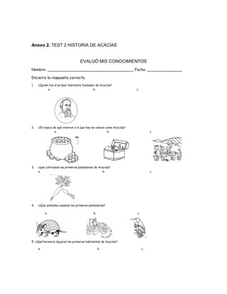 Anexo 2. TEST 2 HISTORIA DE ACACÍAS
EVALUÓ MIS CONOCIMIENTOS
Nombre: _____________________________________ Fecha: _______________
Encierro la respuesta correcta.
1. ¿Quién fue el primer habitante fundador de Acacías?
a. b. c.
2. ¿En busca de qué vinieron a lo que hoy se conoce como Acacías?
a. b. c.
3. ¿qué cultivaban los primeros pobladores de Acacías?
a. b. c.
4. ¿Qué animales cazaban los primeros pobladores?
a. b. c.
5: ¿Qué herencia dejaron los primeros habitantes de Acacías?
a. b. c.
 