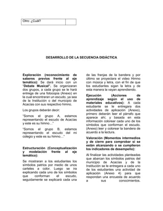 Otro: ¿Cuál?
DESARROLLO DE LA SECUENCIA DIDÁCTICA
Exploración (reconocimiento de
saberes previos frente al eje
temático): Se dará inicio con un
“Debate Musical”. Se organizaran
dos grupos, a cada grupo se le hará
entrega de una fotocopia (Anexo) en
la cual encontraran un escudo, ya sea
de la Institución o del municipio de
Acacías con sus respectivo himno.
Los grupos deberán decir:
“Somos el grupo A, estamos
representando el escudo de Acacías
y este es su himno…”
“Somos el grupo B, estamos
representando el escudo del mi
colegio y este es su himno…”
Estructuración (Conceptualización
y modelación frente al eje
temático):
Se mostraran a los estudiantes los
símbolos patrios por medio de unos
carteles a color. Luego se ira
explicando cada uno de los símbolos
que conforman el escudo,
seguidamente se explicará cada una
de las franjas de la bandera y por
último se proyectara el video Himno
con música y letra, con el fin de que
los estudiantes sigan la letra y de
esta manera la vayan aprendiendo.
Ejecución (Acciones de
aprendizaje según el uso de
materiales educativos): A cada
estudiante se le entregara dos
actividades de aplicación (Anexo),
primero deberán leer el párrafo que
aparece ahí, y basada en esta
información colorear cada uno de los
símbolos que conforman el escudo.
(Anexo) leer y colorear la bandera de
acuerdo a la lectura.
Valoración (Momentos intermedios
y de cierre para comprobar si se
están alcanzando o se cumplieron
los indicadores de desempeño):
Al finalizar las actividades planteadas
que abarcan los símbolos patrios del
municipio de Acacías y de la
Institución se le entregara a cada uno
de los estudiantes una actividad de
aplicación (Anexo 4) para que
respondan una encuesta de acuerdo
a sus conocimientos.
 