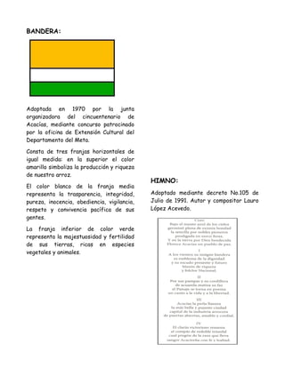 BANDERA:
Adoptada en 1970 por la junta
organizadora del cincuentenario de
Acacías, mediante concurso patrocinado
por la oficina de Extensión Cultural del
Departamento del Meta.
Consta de tres franjas horizontales de
igual medida: en la superior el color
amarillo simboliza la producción y riqueza
de nuestro arroz.
El color blanco de la franja media
representa la trasparencia, integridad,
pureza, inocencia, obediencia, vigilancia,
respeto y convivencia pacífica de sus
gentes.
La franja inferior de color verde
representa la majestuosidad y fertilidad
de sus tierras, ricas en especies
vegetales y animales.
HIMNO:
Adoptado mediante decreto No.105 de
Julio de 1991. Autor y compositor Lauro
López Acevedo.
 