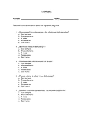 ENCUESTA
Nombre: ________________________________ Fecha: __________________
Responde con qué frecuencia realiza las siguientes preguntas.
1. ¿Reconoces el himno de acacias o del colegio cuando lo escuchas?
a. Casi siempre
b. Frecuentemente
c. A veces
d. Pocas veces
e. Casi nunca
2. ¿Identificas el escudo de tu colegio?
a. Casi siempre
b. Frecuentemente
c. A veces
d. Pocas veces
e. Casi nunca
3. ¿Identificas el escudo de tu municipio acacias?
a. Casi siempre
b. Frecuentemente
c. A veces
d. Pocas veces
e. Casi nunca
4. ¿Puedes entonar tú solo el himno de tu colegio?
a. Casi siempre
b. Frecuentemente
c. A veces
d. Pocas veces
e. Casi nunca
5. ¿Identifica los colores de la bandera y su respectivo significado?
a. Casi siempre
b. Frecuentemente
c. A veces
d. Pocas veces
e. Casi nunca
 