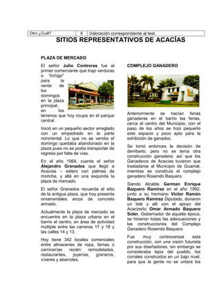 Otro ¿Cuál? X Valoración correspondiente al test.
SITIOS REPRESENTATIVOS DE ACACÍAS
PLAZA DE MERCADO
El señor Julio Contreras fue el
primer comerciante que trajo verduras
o “líchigo”
para la
venta de
los
domingos
en la plaza
principal,
en los
terrenos que hoy ocupa en el parque
central.
Inició en un pequeño sector arreglado
con un empedrado en la parte
nororiental. Lo que no se vendía el
domingo quedaba abandonado en la
plaza pues no se podía transportar de
regreso por falta de vías.
En el año 1964, cuenta el señor
Alejandro Granados que llegó a
Acacías – estero con palmas de
moriche, y allá en una esquinita la
plaza de mercado.
El señor Granados recuerda el sitio
de la antigua plaza, que hoy presenta
ornamentales arcos de concreto
armado.
Actualmente la plaza de mercado se
encuentre en la plaza urbana en el
barrio el centro, en área de actividad
múltiple entre las carreras 17 y 18 y
las calles 14 y 13.
Hoy tiene 342 locales comerciales
entre almacenes de ropa, famas o
carnicerías recién remodeladas,
restaurantes, joyerías, graneros,
víveres y abarrotes.
COMPLEJO GANADERO
Anteriormente se hacían ferias
ganaderas en el barrio las ferias,
cerca al centro del Municipio, con el
paso de los años se hizo pequeño
este espacio y poco apto para la
exhibición de ganados.
Se tomó entonces la decisión de
derribarlo, pero no se tenía otra
construcción ganadera; así que los
Ganaderos de Acacías tuvieron que
trasladarse al Municipio de Guamal,
mientras se construía el complejo
ganadero Rosendo Baquero.
Siendo Alcalde German Enrique
Baquero Ramírez en el año 1992,
junto a su hermano Víctor Ramón
Baquero Ramírez Diputado, donaron
un lote y allí con el apoyo del
Acacireño Omar Armado Baquero
Soler, Gobernador de aquella época,
se hicieron todas las adecuaciones y
las construcciones del Complejo
Ganadero Rosendo Baquero.
Fue muy controversial esta
construcción, con una visión futurista
por sus diseñadores, sin embargo se
consideraba lejos del pueblo, los
corrales construidos en un bajo nivel,
para que la gente no se untara los
 
