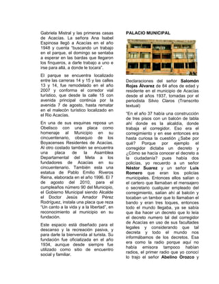 Gabriela Mistral y las primeras casas
de Acacías. La señora Ana Isabel
Espinosa llegó a Acacías en el año
1948 y cuenta “buscando un trabajo
en el parque, el domingo se sentaba
a esperar en las bardas que llegaron
los finqueros, a darle trabajo a uno e
irse para allá, a donde le tocara”.
El parque se encuentra localizado
entre las carreras 14 y 15 y las calles
13 y 14, fue remodelado en el año
2007 y conforma el corredor vial
turístico, que desde la calle 15 con
avenida principal continúa por la
avenida 7 de agosto, hasta rematar
en el malecón turístico localizado en
el Rio Acacías.
En una de sus esquinas reposa un
Obelisco con una placa como
homenaje al Municipio en su
cincuentenario, obsequio de los
Boyacenses Residentes de Acacías.
Al otro costado también se encuentra
una placa de la Asamblea
Departamental del Meta a los
fundadores de Acacías en su
cincuentenario. También esta una
estatua de Pablo Emilio Riveros
Reina, elaborada en el año 1996. El 7
de agosto del 2010, para el
cumpleaños número 90 del Municipio,
el Gobierno Municipal siendo Alcalde
el Doctor Jesús Amador Pérez
Rodríguez, instala una placa que reza
“Un canto a la vida y a la libertad”, en
reconocimiento al municipio en su
fundación.
Este espacio está diseñado para el
descanso y la recreación pasiva, y
para darle la bienvenida al turista. Su
fundación fue oficializada en el año
1934, aunque desde siempre fue
utilizado como sitio de encuentro
social y familiar.
PALACIO MUNICIPAL
Declaraciones del señor Salomón
Rojas Álvarez de 84 años de edad y
residente en el municipio de Acacías
desde el años 1937, tomadas por el
periodista Silvio Claros (Transcrito
textual)
“En el año 37 había una construcción
de tres pisos con un balcón de tabla
ahí donde es la alcaldía, donde
trabaja el corregidor. Eso era el
corregimiento y en ese entonces era
hasta curiosa la cuestión ¿Sabe por
qué? Porque por ejemplo el
corregidor dictaba un decreto y
¿Cómo se hacía conocer el decreto a
la ciudadanía? pues había dos
policías, yo recuerdo a un señor
Néstor Suarez y un señor Luis
Romero que eran los policías
municipales. Entonces ellos salían o
el cartero que llamaban el mensajero
o secretario cualquier empleado del
corregimiento, salían ahí al balcón y
tocaban un tambor que lo llamaban el
bando y eran tres toques, entonces
todo el mundo llegaba, ya se sabía
que iba hacer un decreto que lo leía
el decreto numero tal del corregidor
de Acacías en uso de sus facultades
legales y considerando que tal
decreta y todo el mundo nos
informábamos de los decretos. Esa
era como la radio porque aquí no
había emisora tampoco habían
radios, el primer radio que yo conocí
lo trajo el señor Abelino Orozco y
 