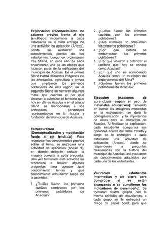 Exploración (reconocimiento de
saberes previos frente al eje
temático): inicialmente a cada
estudiante se le hará entrega de
una actividad de aplicación (Anexo),
donde se evaluarán los
conocimientos previos de los
estudiantes. Luego se organizaran
tres Stand, en cada uno de ellos
encontrarán una de las etapas que
hicieron parte de la edificación del
municipio de Acacias. En el primer
Stand habrá diferentes imágenes de
las artesanías, agricultura y armas
que emplearon los primeros
pobladores de esta región; en el
segundo Stand se narraran algunos
mitos que cuentan el por qué
vinieron a colonizar el territorio que
hoy en día es Acacías y en el último
Stand se mencionarán a los
principales personajes
representativos en la historia y
fundación del municipio de Acacías.
Estructuración
(Conceptualización y modelación
frente al eje temático): Para
reconocer los conocimientos previos
sobre el tema, se entregará una
actividad de aplicación (Anexo 1),
en donde deberán señalar la
imagen correcta a cada pregunta.
Una vez terminada esta actividad se
procederá a realizar algunas
preguntas para conocer qué
conocimiento tenían y qué
conocimiento adquirieron luego de
la actividad.
1. ¿Cuáles fueron los primeros
cultivos sembrados por los
primeros pobladores de
Acacías?
2. ¿Cuáles fueron los animales
cazados por los primeros
pobladores?
3. ¿Qué animales no consumían
los primeros pobladores?
4. ¿Con qué bebida se
emborrachan los primeros
pobladores?
5. ¿Por qué vinieron a colonizar el
territorio que hoy se conoce
como Acacías?
6. ¿En qué año es considerado
Acacías como un municipio del
departamento del Meta?
7. ¿Quiénes fueron los primeros
pobladores de Acacías?
Ejecución (Acciones de
aprendizaje según el uso de
materiales educativos): Teniendo
en cuenta las imágenes mostradas
en la exploración, se dará la
conceptualización y la importancia
de estas para el municipio de
Acacías. Al finalizar la explicación,
cada estudiante compartirá sus
opiniones acerca del tema tratado y
luego se le entregara a cada
estudiante una actividad de
aplicación (Anexo), donde se
responderán a preguntas
relacionadas con la historia del
municipio de Acacías, así evaluando
los conocimientos adquiridos por
cada uno de los estudiantes.
Valoración (Momentos
intermedios y de cierre para
comprobar si se están
alcanzando o se cumplieron los
indicadores de desempeño): Se
formarán cuatro grupos con la
misma cantidad de estudiantes, a
cada grupo se le entregará un
pliego de papel bond, para que
 