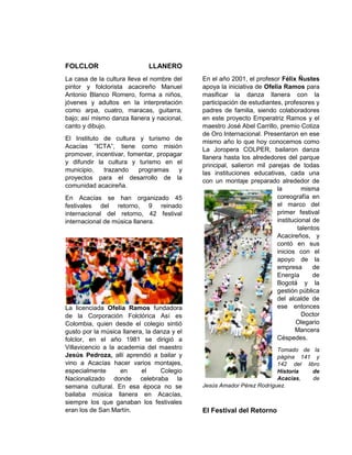 FOLCLOR LLANERO
La casa de la cultura lleva el nombre del
pintor y folclorista acacireño Manuel
Antonio Blanco Romero, forma a niños,
jóvenes y adultos en la interpretación
como arpa, cuatro, maracas, guitarra,
bajo; así mismo danza llanera y nacional,
canto y dibujo.
El Instituto de cultura y turismo de
Acacías “ICTA”, tiene como misión
promover, incentivar, fomentar, propagar
y difundir la cultura y turismo en el
municipio, trazando programas y
proyectos para el desarrollo de la
comunidad acacireña.
En Acacías se han organizado 45
festivales del retorno, 9 reinado
internacional del retorno, 42 festival
internacional de música llanera.
La licenciada Ofelia Ramos fundadora
de la Corporación Folclórica Así es
Colombia, quien desde el colegio sintió
gusto por la música llanera, la danza y el
folclor, en el año 1981 se dirigió a
Villavicencio a la academia del maestro
Jesús Pedroza, allí aprendió a bailar y
vino a Acacías hacer varios montajes,
especialmente en el Colegio
Nacionalizado donde celebraba la
semana cultural. En esa época no se
bailaba música llanera en Acacías,
siempre los que ganaban los festivales
eran los de San Martín.
En el año 2001, el profesor Félix Ñustes
apoya la iniciativa de Ofelia Ramos para
masificar la danza llanera con la
participación de estudiantes, profesores y
padres de familia, siendo colaboradores
en este proyecto Emperatriz Ramos y el
maestro José Abel Carrillo, premio Cotiza
de Oro Internacional. Presentaron en ese
mismo año lo que hoy conocemos como
La Joropera COLPER, bailaron danza
llanera hasta los alrededores del parque
principal, salieron mil parejas de todas
las instituciones educativas, cada una
con un montaje preparado alrededor de
la misma
coreografía en
el marco del
primer festival
institucional de
talentos
Acacireños, y
contó en sus
inicios con el
apoyo de la
empresa de
Energía de
Bogotá y la
gestión pública
del alcalde de
ese entonces
Doctor
Olegario
Mancera
Céspedes.
Tomado de la
página 141 y
142 del libro
Historia de
Acacías, de
Jesús Amador Pérez Rodríguez.
El Festival del Retorno
 