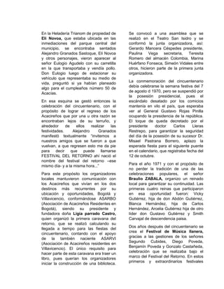 En la Heladería Trianom de propiedad de
Elí Novoa, que estaba ubicada en las
inmediaciones del parque central del
municipio, se encontraba sentados
Alejandro Granados Sastoque, Elí Novoa
y otros personajes, vieron aparecer al
señor Eulogio Agudelo con su carretilla
en la que transportaba y vendía pollo.
Don Eulogio luego de estacionar su
vehículo que representaba su medio de
vida, preguntó si ya habían planeado
algo para el cumpleaños número 50 de
Acacías.
En esa esquina se gestó entonces la
celebración del cincuentenario, con el
propósito de lograr el regreso de los
Acacireños que por una u otra razón se
encontraban lejos de su terruño, y
alrededor de ellos realizar las
festividades. Alejandro Granados
manifestó textualmente “invitemos a
nuestros amigos que se fueron a que
vuelvan, a que regresen esto me da pie
para decir que puede llamarse
FESTIVAL DEL RETORNO ahí nació el
nombre del festival del retorno –ese
mismo día- y a la misma hora...”
Para este propósito los organizadores
locales mantuvieron comunicación con
los Acacireños que vivían en los dos
destinos más recurrentes por su
ubicación y oportunidades, Bogotá y
Villavicencio, conformándose ASARBO
(Asociación de Acacireños Residentes en
Bogotá), siendo su presidente y
fundadora doña Ligia parrado Castro,
quien organizó la primera caravana del
retorno, que se realizó calculando su
llegada a tiempo para las fiestas del
cincuentenario, contando con el apoyo
de la también naciente ASARVI
(Asociación de Acacireños residentes en
Villavicencio). El único requisito para
hacer parte de esta caravana era traer un
libro, pues querían los organizadores
iniciar la construcción de una biblioteca.
Se convocó a una asamblea que se
realizó en el Teatro San Isidro y se
conformó la junta organizadora, así:
Gerardo Mancera Céspedes presidente,
Paulina Vega secretaria, Teresita
Romero del almacén Colombia, Marina
Huérfano Fonseca, Simeón Vidales entre
otros, hicieron parte de la primera junta
organizadora.
La conmemoración del cincuentenario
debía celebrarse la semana festiva del 7
de agosto d 1970, pero se suspendió por
la posesión presidencial, pues el
escándalo desatado por los comicios
mantenía en vilo el país, que esperaba
ver al General Gustavo Rojas Pinilla
ocupando la presidencia de la república.
El toque de queda decretado por el
presidente doctor Carlos Lleras
Restrepo, para garantizar la seguridad
del día de la posesión de su sucesor Dr.
Misael Pastrana Borrero, aplazo la
esperada fiesta para el siguiente puente
en el calendario, que registraba fecha del
12 de octubre.
Para el año 1971 y con el propósito de
no perder la tradición de una de las
celebraciones populares, el señor
Braulio ZABALA, organizo un reinado
local para garantizar su continuidad. Las
primeras cuatro reinas que participaron
en esa oportunidad fueron: Vicky
Gutiérrez, hija de don Abdón Gutiérrez,
Blanca Hernández, hija de Carlos
Hernández, Arcelia Gutiérrez hija de otro
líder don Gustavo Gutiérrez y Smith
Carvajal de descendencia paisa.
Dos años después del cincuentenario se
crea el Festival de Música llanera,
gracias a las gestiones de los señores
Segundo Cubides, Diego Poveda,
Benjamín Poveda y Gonzalo Castañeda,
celebración que se realizaba bajo el
marco del Festival del Retorno. En estos
primeros y extraordinarios festivales
 