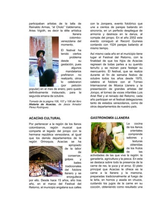 participaban artistas de la talla de
Reinaldo Armas, “el Cholo” Valderrama,
Aries Vigoth, es decir la élite artística
llanera
colombo-
venezolana del
momento.
El festival ha
tenido ciertos
problema
desde su
gestación, pues
algunos
mandatarios
prefirieron no
realizarlo, otros
lo celebraron
(por petición
popular) en el mes de enero, pero quedo
definitivamente instaurado, para la
segunda emana de octubre.
Tomado de la página 106, 107 y 108 del libro
Historia de Acacías, de Jesús Amador
Pérez Rodríguez.
ACACÍAS CULTURAL
Por pertenecer a la región de los llanos
colombianos, región musical que
comparte el legado del joropo con la
hermana república venezolana, al igual
que los demás departamentos de la
región Orinoquia; Acacías se ha
apropiado
de la labor
de
conservar,
golpes y
bailes
tradicionales
del folclore
llanero y se
enorgullece
por ello. Desde hace 15 años, año tras
año, en el marco del Festival del
Retorno, el municipio engalana sus calles
con la Joropera, evento folclórico que
une a cientos de parejas bailando en
sincronía, en un perfecto despliegue de
armonía y destreza en la danza, al
compás del joropo. En el año 2002 este
evento consiguió el Record Guiness
contando con 1024 parejas bailando al
mismo tiempo.
Así mismo cada año en el municipio tiene
lugar el Festival del Retorno, con la
finalidad de que los hijos de Acacías
regresen de todas partes a su querido
terruño y se reúnan para festejar su
reencuentro. El festival, que se realiza
durante el fin de semana festivo de
octubre todos los años desde 1970,
celebra el folclore con el Torneo
Internacional de Música Llanera y la
presentación de grandes artistas del
Joropo, el torneo de voces infantiles Luis
Ariel Riel y el reinado del Retorno; cada
año participan en el festival delegaciones
tanto de estados venezolanos, como de
otros departamentos de nuestro país.
GASTRONOMÍA LLANERA
La cocina
de los llanos
orientales
comprende
sabores y
texturas
obtenidas
de los frutos
de las
actividades de las que vive la región: la
ganadería, agricultura y la pesca. En esta
se destaca sobre todo la presencia de la
carne de res, la yuca y el arroz. El plato
principal que Acacías le ofrece es la
carne a la llanera y la mamona,
preparadas tradicionalmente al fuego de
la leña, en hornos y asada en chuzos,
cuidando los jugos de la carne en su
cocción, obteniendo como resultado una
 