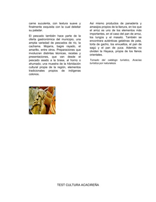 carne suculenta, con textura suave y
finalmente exquisita con la cual deleitar
su paladar.
El pescado también hace parte de la
oferta gastronómica del municipio, una
amplia variedad de pescados de río, la
cachama. Mojarra, bagre rayado, el
amarillo, entre otros. Preparaciones que
involucran distintas técnicas, recetas y
presentaciones, que van desde el
pescado asado a la brasa, al horno o
ahumado; una muestra de la hibridación
cultural propia de la región, elementos
tradicionales propios de indígenas
colonos.
Así mismo productos de panadería y
amasijos propios de la llanura, en los que
el arroz es uno de los elementos más
importantes, en el caso del pan de arroz,
los tungos y el masato. También se
encontrara auténticas gelatinas de pata,
torta de gacho, los envueltos, el pan de
sagú y el pan de yuca. Además no
olviden la Hayaca, propia de los llanos
orientales.
Tomado del catálogo turístico, Acacías
turística por naturaleza.
TEST CULTURA ACACIREÑA
 