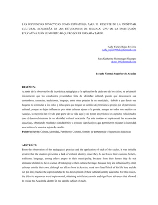 LAS SECUENCIAS DIDACTICAS COMO ESTRATEGIA PARA EL RESCATE DE LA IDENTIDAD
CULTURAL ACACIREÑA EN LOS ESTUDIANTES DE SEGUNDO UNO DE LA INSTITUCIÓN
EDUCATIVA JUAN HUMBERTO BAQUERO SOLER JORNADA TARDE.
Aidy Yurley Rojas Riveros
Aidy_rojis1998ok@hotmail.com
Sara Katherine Montenegro Ocampo
skmo_09@hotmail.com
Escuela Normal Superior de Acacías
RESUMEN:
A partir de la observación de la práctica pedagógica y la aplicación de cada uno de los ciclos, se evidenció
inicialmente que los estudiantes presentaban falta de identidad cultural, puesto que desconocen sus
costumbres, creencias, tradiciones, lenguaje, entre otras propias de su municipio, debido a que desde sus
hogares no estimulan a los niños y niñas para que tengan un sentido de pertenencia propio por el patrimonio
cultural, porque se dejan influenciar por otras culturas ajenas a la propia, aunque no todos son nacidos en
Acacias, la mayoría han vivido gran parte de su vida aquí y no ponen en práctica los aspectos relacionados
con el desenvolvimiento de su identidad cultural acacireña. Por este motivo se implementó las secuencias
didácticas, obteniendo resultados satisfactorios y avances significativos que permitieron rescatar la identidad
acacireña en la muestra sujeto de estudio.
Palabras claves: Cultura, Identidad, Patrimonio Cultural, Sentido de pertenencia y Secuencias didácticas
ABSTRACT:
From the observation of the pedagogical practice and the application of each of the cycles, it was initially
evident that the students presented a lack of cultural identity, since they do not know their customs, beliefs,
traditions, language, among others proper to their municipality, because from their homes they do not
stimulate children to have a sense of belonging to their cultural heritage, because they are influenced by other
cultures outside their own, although not all are born in Acacias, most have lived Much of his life here and do
not put into practice the aspects related to the development of their cultural identity acacireña. For this reason,
the didactic sequences were implemented, obtaining satisfactory results and significant advances that allowed
to rescue the Acacireña identity in the sample subject of study.
 