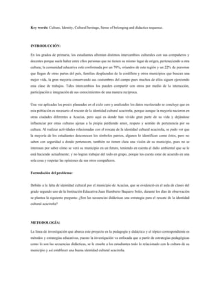 Key words: Culture, Identity, Cultural heritage, Sense of belonging and didactics sequence.
INTRODUCCIÓN:
En los grados de primaria, los estudiantes afrontan distintos intercambios culturales con sus compañeros y
docentes porque suele haber entre ellos personas que no tienen su mismo lugar de origen, perteneciendo a otra
cultura; la comunidad educativa está conformada por un 78%, oriundos de esta región y un 22% de personas
que llegan de otras partes del país, familias desplazadas de la cordillera y otros municipios que buscan una
mejor vida, la gran mayoría conservando sus costumbres del campo pues muchos de ellos siguen ejerciendo
esta clase de trabajos. Tales intercambios los pueden compartir con otros por medio de la interacción,
participación e integración de sus conocimientos de una manera recíproca.
Una vez aplicadas las praxis planeadas en el ciclo cero y analizados los datos recolectado se concluye que en
esta población es necesario el rescate de la identidad cultural acacireña, porque aunque la mayoría nacieron en
otras ciudades diferentes a Acacías, pero aquí es donde han vivido gran parte de su vida y dejándose
influenciar por otras culturas ajenas a la propia perdiendo amor, respeto y sentido de pertenencia por su
cultura. Al realizar actividades relacionadas con el rescate de la identidad cultural acacireña, se pudo ver que
la mayoría de los estudiantes desconocen los símbolos patrios, algunos lo identifican como éstos, pero no
saben con seguridad a donde pertenecen, también no tienen clara una visión de su municipio, pues no se
interesan por saber cómo se verá su municipio en un futuro, teniendo en cuenta el daño ambiental que se le
está haciendo actualmente; y no logran trabajar del todo en grupo, porque les cuesta estar de acuerdo en una
sola cosa y respetar las opiniones de sus otros compañeros.
Formulación del problema:
Debido a la falta de identidad cultural por el municipio de Acacías, que se evidenció en el aula de clases del
grado segundo uno de la Institución Educativa Juan Humberto Baquero Soler, durante los días de observación
se plantea la siguiente pregunta: ¿Son las secuencias didácticas una estrategia para el rescate de la identidad
cultural acacireña?
METODOLOGÍA:
La línea de investigación que abarca este proyecto es la pedagogía y didáctica y el tópico correspondiente es
métodos y estrategias educativas, puesto la investigación va enfocada que a partir de estrategias pedagógicas
como lo son las secuencias didácticas, se le enseñe a los estudiantes todo lo relacionado con la cultura de su
municipio y así establecer una buena identidad cultural acacireña.
 